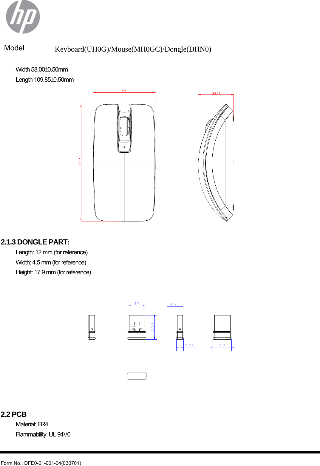  Model  Keyboard(UH0G)/Mouse(MH0GC)/Dongle(DHN0)   Form No.: DFE0-01-001-04(030701)  Width 58.00±0.50mm  Length 109.85±0.50mm   2.1.3 DONGLE PART:   Length: 12 mm (for reference)   Width: 4.5 mm (for reference)   Height: 17.9 mm (for reference)   2.2 PCB  Material: FR4   Flammability: UL 94V0  