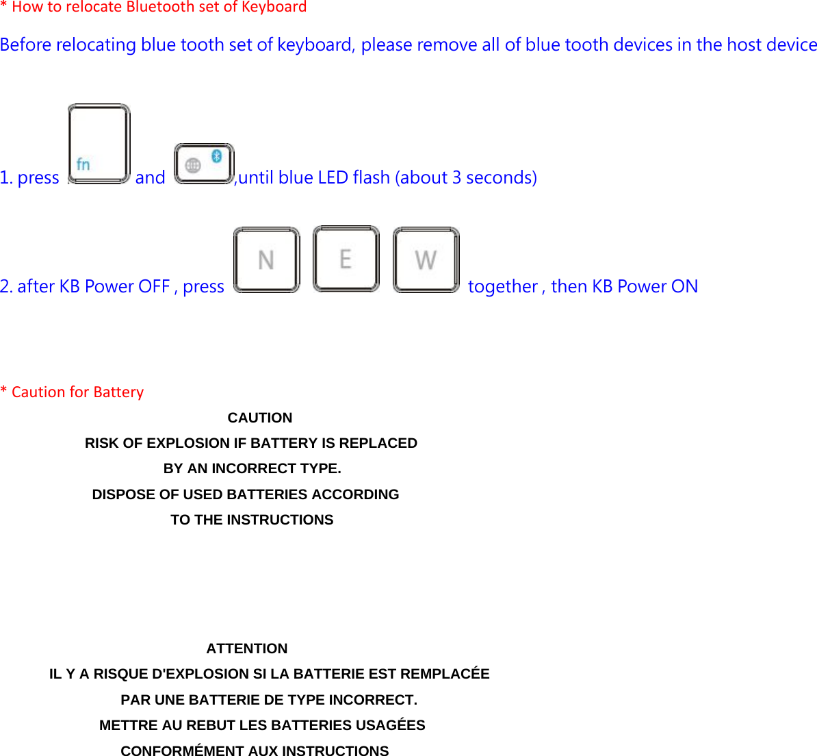 *HowtorelocateBluetoothsetofKeyboardBefore relocating blue tooth set of keyboard, please remove all of blue tooth devices in the host device   1. press   and  ,until blue LED flash (about 3 seconds)   2. after KB Power OFF , press          together , then KB Power ON   *CautionforBatteryCAUTION RISK OF EXPLOSION IF BATTERY IS REPLACED     BY AN INCORRECT TYPE. DISPOSE OF USED BATTERIES ACCORDING   TO THE INSTRUCTIONS ATTENTION IL Y A RISQUE D&apos;EXPLOSION SI LA BATTERIE EST REMPLACÉE PAR UNE BATTERIE DE TYPE INCORRECT. METTRE AU REBUT LES BATTERIES USAGÉES CONFORMÉMENT AUX INSTRUCTIONS  