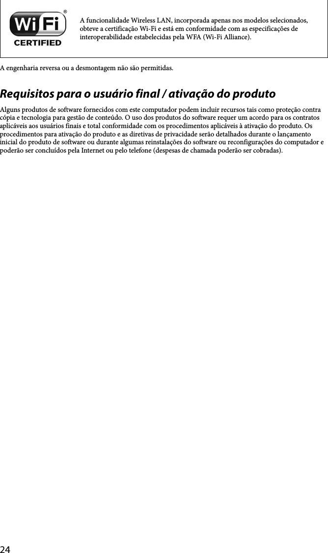 24A funcionalidade Wireless LAN, incorporada apenas nos modelos selecionados, obteve a certificação Wi-Fi e está em conformidade com as especificações de interoperabilidade estabelecidas pela WFA (Wi-Fi Alliance).A engenharia reversa ou a desmontagem não são permitidas.Requisitos para o usuário final / ativação do produtoAlguns produtos de software fornecidos com este computador podem incluir recursos tais como proteção contra cópia e tecnologia para gestão de conteúdo. O uso dos produtos do software requer um acordo para os contratos aplicáveis aos usuários finais e total conformidade com os procedimentos aplicáveis à ativação do produto. Os procedimentos para ativação do produto e as diretivas de privacidade serão detalhados durante o lançamento inicial do produto de software ou durante algumas reinstalações do software ou reconfigurações do computador e poderão ser concluídos pela Internet ou pelo telefone (despesas de chamada poderão ser cobradas).