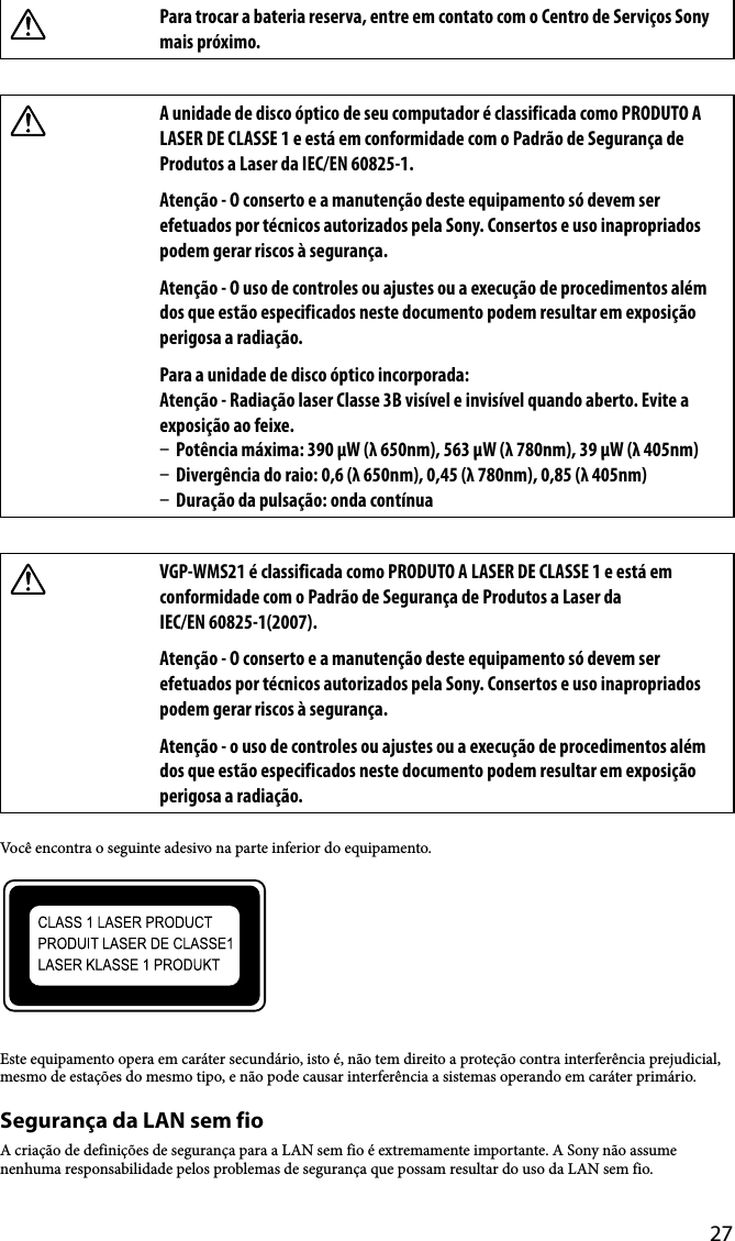 27Para trocar a bateria reserva, entre em contato com o Centro de Serviços Sony mais próximo.A unidade de disco óptico de seu computador é classificada como PRODUTO A LASER DE CLASSE 1 e está em conformidade com o Padrão de Segurança de Produtos a Laser da IEC/EN 60825-1.Atenção - O conserto e a manutenção deste equipamento só devem ser efetuados por técnicos autorizados pela Sony. Consertos e uso inapropriados podem gerar riscos à segurança.Atenção - O uso de controles ou ajustes ou a execução de procedimentos além dos que estão especificados neste documento podem resultar em exposição perigosa a radiação.Para a unidade de disco óptico incorporada: Atenção - Radiação laser Classe 3B visível e invisível quando aberto. Evite a exposição ao feixe.  Potência máxima: 390 μW (λ 650nm), 563 μW (λ 780nm), 39 μW (λ 405nm)  Divergência do raio: 0,6 (λ 650nm), 0,45 (λ 780nm), 0,85 (λ 405nm)  Duração da pulsação: onda contínuaVGP-WMS21 é classificada como PRODUTO A LASER DE CLASSE 1 e está em conformidade com o Padrão de Segurança de Produtos a Laser da IEC/EN 60825-1(2007).Atenção - O conserto e a manutenção deste equipamento só devem ser efetuados por técnicos autorizados pela Sony. Consertos e uso inapropriados podem gerar riscos à segurança.Atenção - o uso de controles ou ajustes ou a execução de procedimentos além dos que estão especificados neste documento podem resultar em exposição perigosa a radiação.Você encontra o seguinte adesivo na parte inferior do equipamento.Este equipamento opera em caráter secundário, isto é, não tem direito a proteção contra interferência prejudicial, mesmo de estações do mesmo tipo, e não pode causar interferência a sistemas operando em caráter primário.Segurança da LAN sem fioA criação de definições de segurança para a LAN sem fio é extremamente importante. A Sony não assume nenhuma responsabilidade pelos problemas de segurança que possam resultar do uso da LAN sem fio.