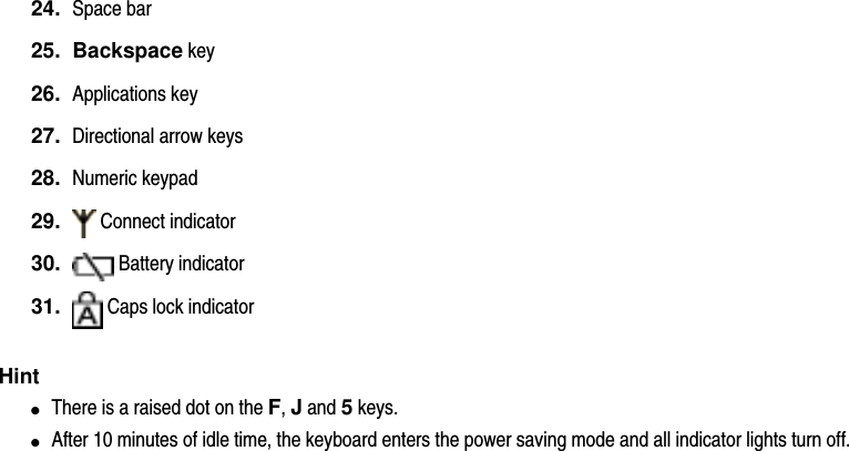 24.  Space bar25.  Backspace key26.  Applications key27.  Directional arrow keys28.  Numeric keypad29.    Connect indicator 30.    Battery indicator 31.    Caps lock indicator Hint●     There is a raised dot on the F, J and 5 keys.●     After 10 minutes of idle time, the keyboard enters the power saving mode and all indicator lights turn off.