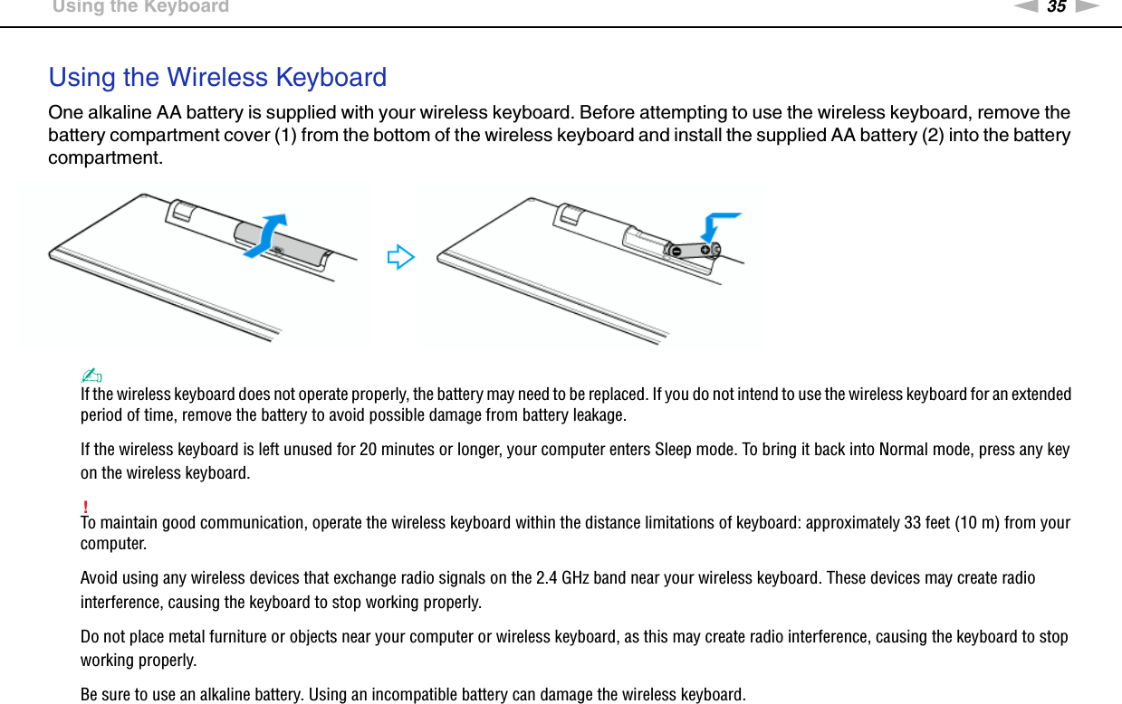 35nNUsing Your VAIO Computer &gt;Using the KeyboardUsing the Wireless KeyboardOne alkaline AA battery is supplied with your wireless keyboard. Before attempting to use the wireless keyboard, remove the battery compartment cover (1) from the bottom of the wireless keyboard and install the supplied AA battery (2) into the battery compartment.✍If the wireless keyboard does not operate properly, the battery may need to be replaced. If you do not intend to use the wireless keyboard for an extended period of time, remove the battery to avoid possible damage from battery leakage.If the wireless keyboard is left unused for 20 minutes or longer, your computer enters Sleep mode. To bring it back into Normal mode, press any key on the wireless keyboard.!To maintain good communication, operate the wireless keyboard within the distance limitations of keyboard: approximately 33 feet (10 m) from your computer.Avoid using any wireless devices that exchange radio signals on the 2.4 GHz band near your wireless keyboard. These devices may create radio interference, causing the keyboard to stop working properly.Do not place metal furniture or objects near your computer or wireless keyboard, as this may create radio interference, causing the keyboard to stop working properly.Be sure to use an alkaline battery. Using an incompatible battery can damage the wireless keyboard.