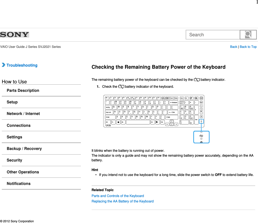 Search  VAIO User Guide J Series SVJ2021 Series Back | Back to Top Troubleshooting How to UseParts DescriptionSetupNetwork / InternetConnectionsSettingsBackup / RecoverySecurityOther OperationsNotificationsChecking the Remaining Battery Power of the KeyboardThe remaining battery power of the keyboard can be checked by the   battery indicator.Check the   battery indicator of the keyboard.1.It blinks when the battery is running out of power.The indicator is only a guide and may not show the remaining battery power accurately, depending on the AA battery.HintIf you intend not to use the keyboard for a long time, slide the power switch to OFF to extend battery life.•Related TopicParts and Controls of the Keyboard Replacing the AA Battery of the Keyboard © 2012 Sony Corporation1
