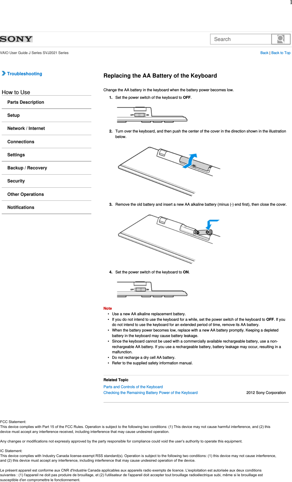 Search  VAIO User Guide J Series SVJ2021 Series Back | Back to Top Troubleshooting How to UseParts DescriptionSetupNetwork / InternetConnectionsSettingsBackup / RecoverySecurityOther OperationsNotificationsReplacing the AA Battery of the KeyboardChange the AA battery in the keyboard when the battery power becomes low.Set the power switch of the keyboard to OFF.1.Turn over the keyboard, and then push the center of the cover in the direction shown in the illustration below.2.Remove the old battery and insert a new AA alkaline battery (minus (-) end first), then close the cover.3.Set the power switch of the keyboard to ON.4.NoteUse a new AA alkaline replacement battery.•If you do not intend to use the keyboard for a while, set the power switch of the keyboard to OFF. If you do not intend to use the keyboard for an extended period of time, remove its AA battery.•When the battery power becomes low, replace with a new AA battery promptly. Keeping a depleted battery in the keyboard may cause battery leakage.•Since the keyboard cannot be used with a commercially available rechargeable battery, use a non-rechargeable AA battery. If you use a rechargeable battery, battery leakage may occur, resulting in a malfunction.•Do not recharge a dry cell AA battery.•Refer to the supplied safety information manual.•Related TopicParts and Controls of the Keyboard Checking the Remaining Battery Power of the Keyboard                                              2012 Sony Corporation   FCC Statement:This device complies with Part 15 of the FCC Rules. Operation is subject to the following two conditions: (1) This device may not cause harmful interference, and (2) this device must accept any interference received, including interference that may cause undesired operation.IC Statement:Cet appareil et son antenne (s) ne doit pas etre co-localises ou fonctionnement en association avec une autre antenne ou transmetteur.1 FCC Statement: This device complies with Part 15 of the FCC Rules. Operation is subject to the following two conditions: (1) This device may not cause harmful interference, and (2) this device must accept any interference received, including interference that may cause undesired operation.  Any changes or modifications not expressly approved by the party responsible for compliance could void the user’s authority to operate this equipment.  IC Statement: This device complies with Industry Canada license-exempt RSS standard(s). Operation is subject to the following two conditions: (1) this device may not cause interference, and (2) this device must accept any interference, including interference that may cause undesired operation of the device.  Le présent appareil est conforme aux CNR d&apos;Industrie Canada applicables aux appareils radio exempts de licence. L&apos;exploitation est autorisée aux deux conditions suivantes : (1) l&apos;appareil ne doit pas produire de brouillage, et (2) l&apos;utilisateur de l&apos;appareil doit accepter tout brouillage radioélectrique subi, même si le brouillage est susceptible d&apos;en compromettre le fonctionnement. 