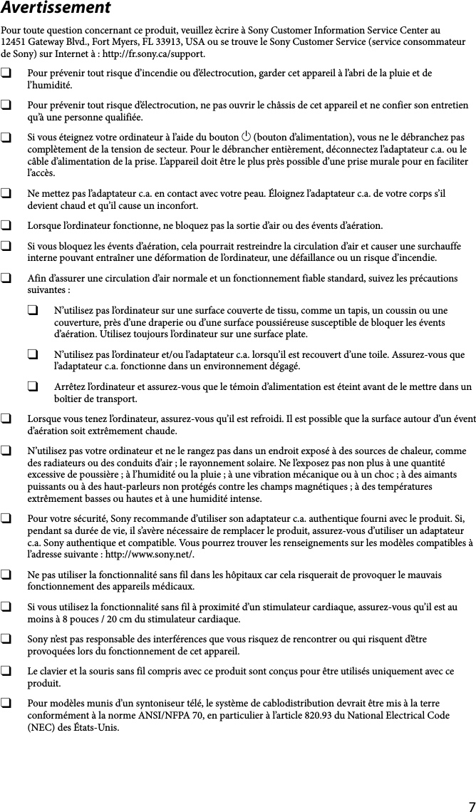 7AvertissementPour toute question concernant ce produit, veuillez ècrire à Sony Customer Information Service Center au12451 Gateway Blvd., Fort Myers, FL 33913, USA ou se trouve le Sony Customer Service (service consommateur de Sony) sur Internet à : http://fr.sony.ca/support.  Pour prévenir tout risque d’incendie ou d’électrocution, garder cet appareil à l’abri de la pluie et de l’humidité.  Pour prévenir tout risque d’électrocution, ne pas ouvrir le châssis de cet appareil et ne confier son entretien qu’à une personne qualifiée.  Si vous éteignez votre ordinateur à l’aide du bouton  (bouton d’alimentation), vous ne le débranchez pas complètement de la tension de secteur. Pour le débrancher entièrement, déconnectez l’adaptateur c.a. ou le câble d’alimentation de la prise. L’appareil doit être le plus près possible d’une prise murale pour en faciliter l’accès.  Ne mettez pas l’adaptateur c.a. en contact avec votre peau. Éloignez l’adaptateur c.a. de votre corps s’il devient chaud et qu’il cause un inconfort.  Lorsque l’ordinateur fonctionne, ne bloquez pas la sortie d’air ou des évents d’aération.  Si vous bloquez les évents d’aération, cela pourrait restreindre la circulation d’air et causer une surchauffe interne pouvant entraîner une déformation de l’ordinateur, une défaillance ou un risque d’incendie.  Afin d’assurer une circulation d’air normale et un fonctionnement fiable standard, suivez les précautions suivantes :  N’utilisez pas l’ordinateur sur une surface couverte de tissu, comme un tapis, un coussin ou une couverture, près d’une draperie ou d’une surface poussiéreuse susceptible de bloquer les évents d’aération. Utilisez toujours l’ordinateur sur une surface plate.  N’utilisez pas l’ordinateur et/ou l’adaptateur c.a. lorsqu’il est recouvert d’une toile. Assurez-vous que l’adaptateur c.a. fonctionne dans un environnement dégagé.  Arrêtez l’ordinateur et assurez-vous que le témoin d’alimentation est éteint avant de le mettre dans un boîtier de transport.  Lorsque vous tenez l’ordinateur, assurez-vous qu’il est refroidi. Il est possible que la surface autour d’un évent d’aération soit extrêmement chaude.  N’utilisez pas votre ordinateur et ne le rangez pas dans un endroit exposé à des sources de chaleur, comme des radiateurs ou des conduits d’air ; le rayonnement solaire. Ne l’exposez pas non plus à une quantité excessive de poussière ; à l’humidité ou la pluie ; à une vibration mécanique ou à un choc ; à des aimants puissants ou à des haut-parleurs non protégés contre les champs magnétiques ; à des températures extrêmement basses ou hautes et à une humidité intense.  Pour votre sécurité, Sony recommande d’utiliser son adaptateur c.a. authentique fourni avec le produit. Si, pendant sa durée de vie, il s’avère nécessaire de remplacer le produit, assurez-vous d’utiliser un adaptateur c.a. Sony authentique et compatible. Vous pourrez trouver les renseignements sur les modèles compatibles à l’adresse suivante : http://www.sony.net/.  Ne pas utiliser la fonctionnalité sans fil dans les hôpitaux car cela risquerait de provoquer le mauvais fonctionnement des appareils médicaux.  Si vous utilisez la fonctionnalité sans fil à proximité d’un stimulateur cardiaque, assurez-vous qu’il est au moins à 8 pouces / 20 cm du stimulateur cardiaque.  Sony n’est pas responsable des interférences que vous risquez de rencontrer ou qui risquent d’être provoquées lors du fonctionnement de cet appareil.  Le clavier et la souris sans fil compris avec ce produit sont conçus pour être utilisés uniquement avec ce produit.  Pour modèles munis d’un syntoniseur télé, le système de cablodistribution devrait être mis à la terre conformément à la norme ANSI/NFPA 70, en particulier à l’article 820.93 du National Electrical Code (NEC) des États-Unis.