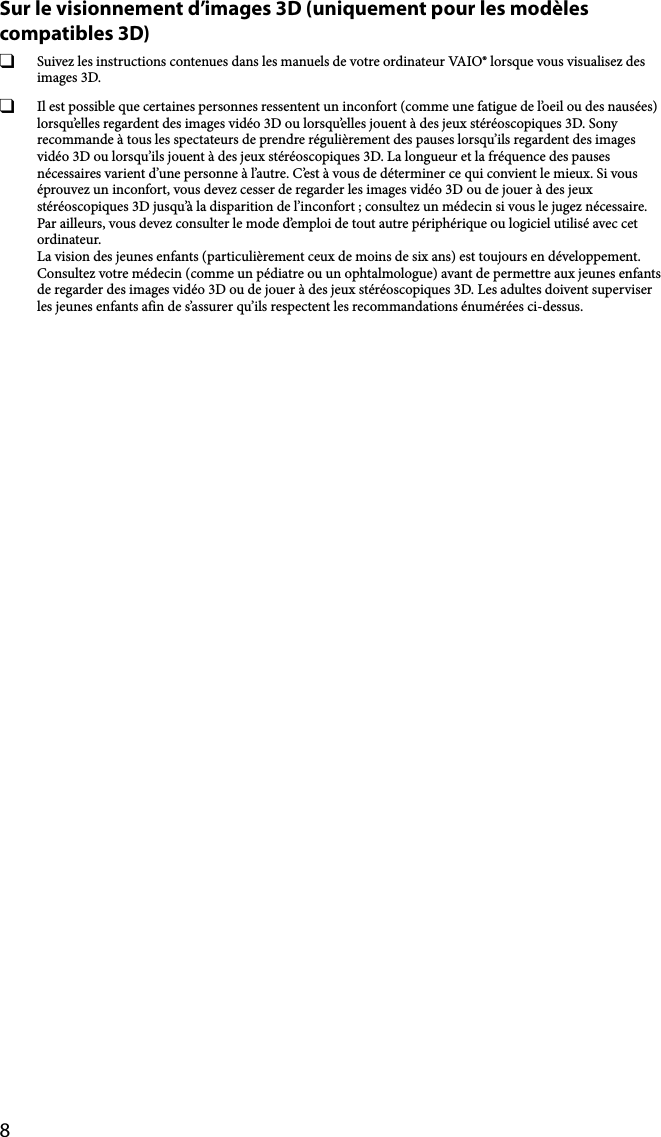 8Sur le visionnement d’images 3D (uniquement pour les modèles compatibles 3D)  Suivez les instructions contenues dans les manuels de votre ordinateur VAIO® lorsque vous visualisez des images 3D.  Il est possible que certaines personnes ressentent un inconfort (comme une fatigue de l’oeil ou des nausées) lorsqu’elles regardent des images vidéo 3D ou lorsqu’elles jouent à des jeux stéréoscopiques 3D. Sony recommande à tous les spectateurs de prendre régulièrement des pauses lorsqu’ils regardent des images vidéo 3D ou lorsqu’ils jouent à des jeux stéréoscopiques 3D. La longueur et la fréquence des pauses nécessaires varient d’une personne à l’autre. C’est à vous de déterminer ce qui convient le mieux. Si vous éprouvez un inconfort, vous devez cesser de regarder les images vidéo 3D ou de jouer à des jeux stéréoscopiques 3D jusqu’à la disparition de l’inconfort ; consultez un médecin si vous le jugez nécessaire. Par ailleurs, vous devez consulter le mode d’emploi de tout autre périphérique ou logiciel utilisé avec cet ordinateur. La vision des jeunes enfants (particulièrement ceux de moins de six ans) est toujours en développement. Consultez votre médecin (comme un pédiatre ou un ophtalmologue) avant de permettre aux jeunes enfants de regarder des images vidéo 3D ou de jouer à des jeux stéréoscopiques 3D. Les adultes doivent superviser les jeunes enfants afin de s’assurer qu’ils respectent les recommandations énumérées ci-dessus.