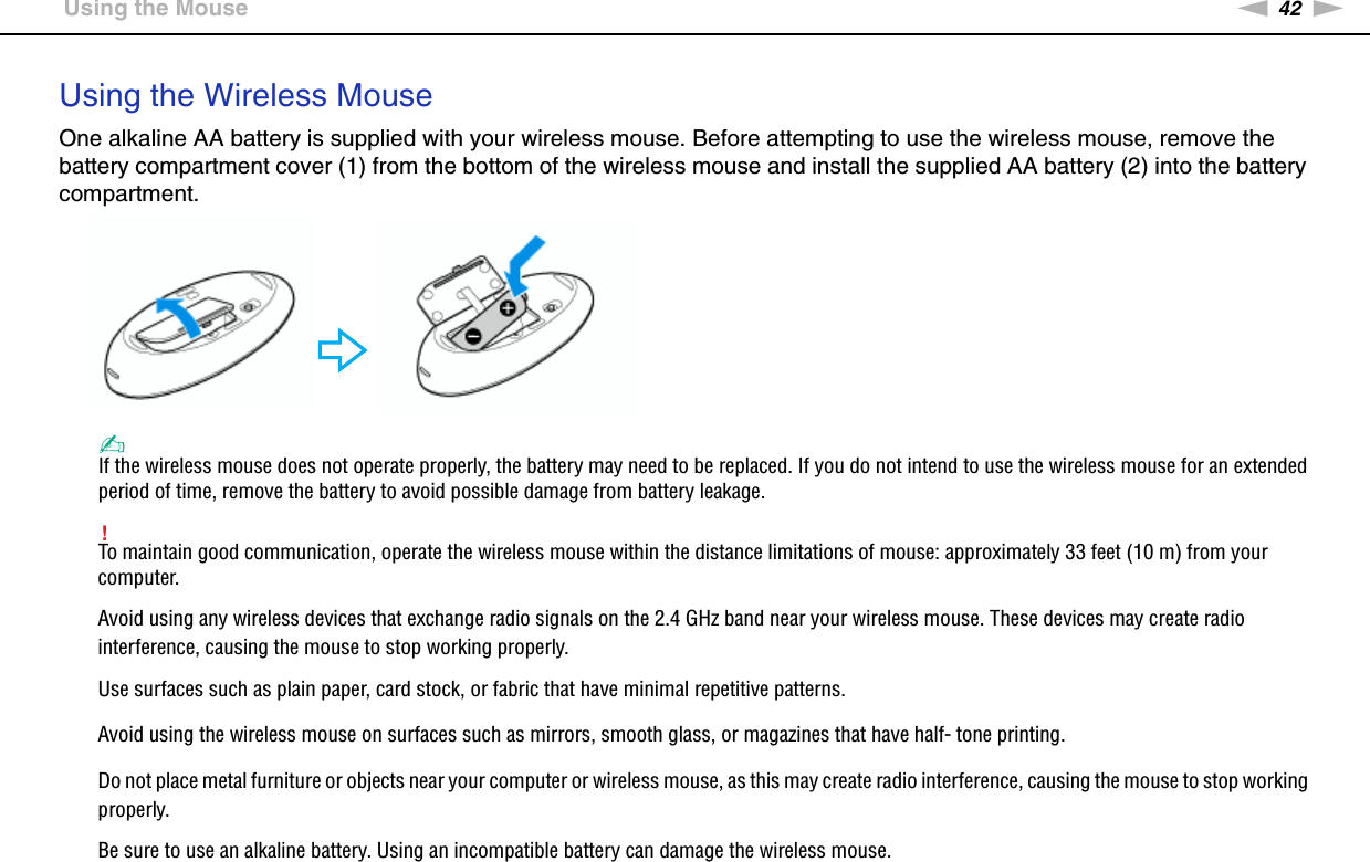 42nNUsing Your VAIO Computer &gt;Using the MouseUsing the Wireless MouseOne alkaline AA battery is supplied with your wireless mouse. Before attempting to use the wireless mouse, remove the battery compartment cover (1) from the bottom of the wireless mouse and install the supplied AA battery (2) into the battery compartment.✍If the wireless mouse does not operate properly, the battery may need to be replaced. If you do not intend to use the wireless mouse for an extended period of time, remove the battery to avoid possible damage from battery leakage.!To maintain good communication, operate the wireless mouse within the distance limitations of mouse: approximately 33 feet (10 m) from your computer.Avoid using any wireless devices that exchange radio signals on the 2.4 GHz band near your wireless mouse. These devices may create radio interference, causing the mouse to stop working properly.Use surfaces such as plain paper, card stock, or fabric that have minimal repetitive patterns.Avoid using the wireless mouse on surfaces such as mirrors, smooth glass, or magazines that have half- tone printing.Do not place metal furniture or objects near your computer or wireless mouse, as this may create radio interference, causing the mouse to stop working properly.Be sure to use an alkaline battery. Using an incompatible battery can damage the wireless mouse.