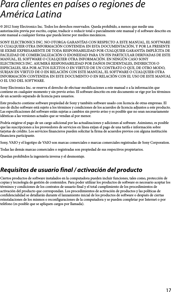 17Para clientes en países o regiones de América Latina© 2012 Sony Electronics Inc. Todos los derechos reservados. Queda prohibido, a menos que medie una autorización previa por escrito, copiar, traducir o reducir total o parcialmente este manual y el software descrito en este manual a cualquier forma que pueda leerse por medios mecánicos.SONY ELECTRONICS INC. NO OTORGA GARANTÍAS CON RESPECTO A ESTE MANUAL, EL SOFTWARE O CUALQUIER OTRA INFORMACIÓN CONTENIDA EN ESTA DOCUMENTACIÓN, Y POR LA PRESENTE SE EXIME EXPRESAMENTE DE TODA RESPONSABILIDAD POR CUALQUIER GARANTÍA IMPLÍCITA DE FACILIDAD DE COMERCIALIZACIÓN O IDONEIDAD PARA UN FIN PARTICULAR DERIVADAS DE ESTE MANUAL, EL SOFTWARE O CUALQUIER OTRA INFORMACIÓN. EN NINGÚN CASO SONY ELECTRONICS INC. ASUMIRÁ RESPONSABILIDAD POR DAÑOS INCIDENTALES, INDIRECTOS O ESPECIALES, SEA POR ACTOS ILÍCITOS O EN VIRTUD DE UN CONTRATO O QUE, DE OTRO MODO, SURJAN EN VIRTUD DE O EN RELACIÓN CON ESTE MANUAL, EL SOFTWARE O CUALQUIER OTRA INFORMACIÓN CONTENIDA EN ESTE DOCUMENTO O EN RELACIÓN CON EL USO DE ESTE MANUAL O EL USO DEL SOFTWARE.Sony Electronics Inc. se reserva el derecho de efectuar modificaciones a este manual o a la información que contiene en cualquier momento y sin previo aviso. El software descrito en este documento se rige por los términos de un acuerdo separado de licencia para usuarios.Este producto contiene software propiedad de Sony y también software usado con licencia de otras empresas. El uso de dicho software está sujeto a los términos y condiciones de los acuerdos de licencia adjuntos a este producto. Las especificaciones del software están sujetas a cambios sin previo aviso y es posible que no sean necesariamente idénticas a las versiones actuales que se vendan al por menor.Podría exigirse el pago de un cargo adicional por las actualizaciones y adiciones al software. Asimismo, es posible que las suscripciones a los proveedores de servicios en línea exijan el pago de una tarifa e información sobre tarjetas de crédito. Los servicios financieros pueden solicitar la firma de acuerdos previos con alguna institución financiera participante.Sony, VAIO y el logotipo de VAIO son marcas comerciales o marcas comerciales registradas de Sony Corporation.Todas las demás marcas comerciales o registradas son propiedad de sus respectivos propietarios.Quedan prohibidos la ingeniería inversa y el desmontaje.Requisitos de usuario final / activación del productoCiertos productos de software instalados en la computadora pueden incluir funciones, tales como, protección de copias y tecnología de gestión de contenidos. Para poder utilizar los productos de software es necesario aceptar los términos y condiciones de los contratos de usuario final y el total cumplimiento de los procedimientos de activación del producto que correspondan. Los procedimientos de activación de productos y las políticas de confidencialidad se detallarán durante el lanzamiento inicial de los productos de software o después de ciertas reinstalaciones de los mismos o reconfiguraciones de la computadora y se pueden completar por Internet o por teléfono (es posible que se apliquen cargos por llamada).
