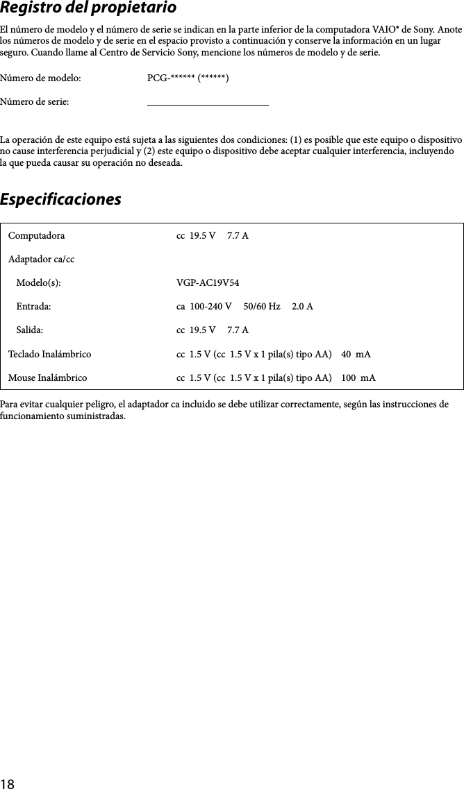 18Registro del propietarioEl número de modelo y el número de serie se indican en la parte inferior de la computadora VAIO® de Sony. Anote los números de modelo y de serie en el espacio provisto a continuación y conserve la información en un lugar seguro. Cuando llame al Centro de Servicio Sony, mencione los números de modelo y de serie.Número de modelo: PCG-****** (******)Número de serie: ________________________La operación de este equipo está sujeta a las siguientes dos condiciones: (1) es posible que este equipo o dispositivo no cause interferencia perjudicial y (2) este equipo o dispositivo debe aceptar cualquier interferencia, incluyendo la que pueda causar su operación no deseada.EspecificacionesComputadora cc  19.5 V     7.7 AAdaptador ca/ccModelo(s): VGP-AC19V54Entrada: ca  100-240 V     50/60 Hz     2.0 ASalida: cc  19.5 V     7.7 ATeclado Inalámbrico cc  1.5 V (cc  1.5 V x 1 pila(s) tipo AA)    40  mAMouse Inalámbrico cc  1.5 V (cc  1.5 V x 1 pila(s) tipo AA)    100  mAPara evitar cualquier peligro, el adaptador ca incluido se debe utilizar correctamente, según las instrucciones de funcionamiento suministradas.