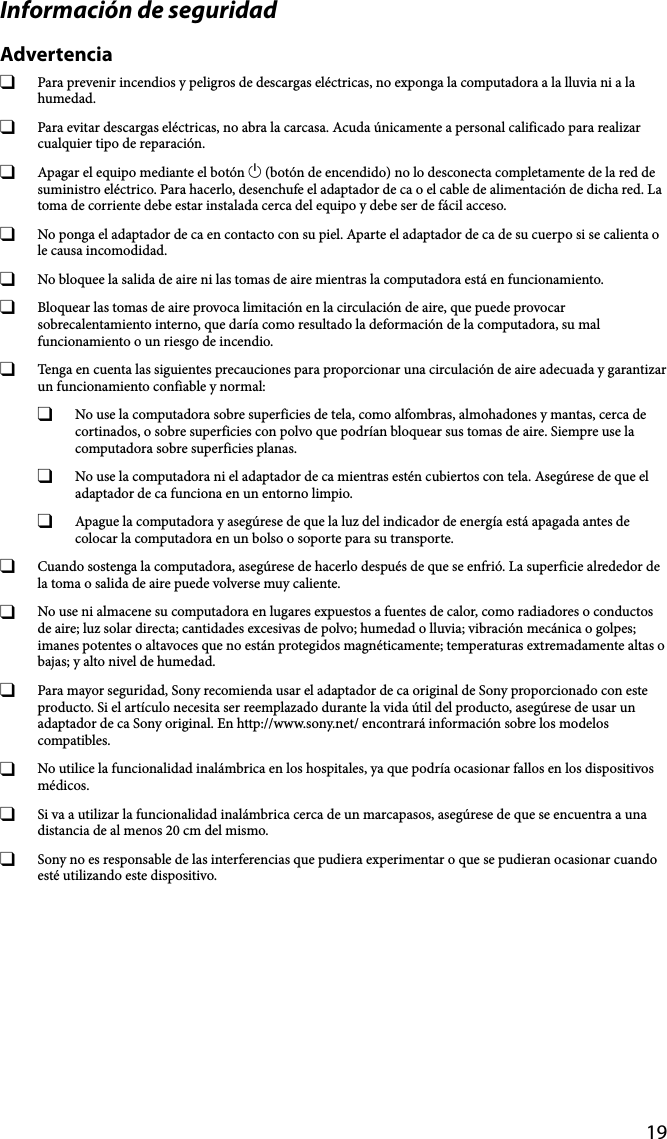 19Información de seguridadAdvertencia  Para prevenir incendios y peligros de descargas eléctricas, no exponga la computadora a la lluvia ni a la humedad.  Para evitar descargas eléctricas, no abra la carcasa. Acuda únicamente a personal calificado para realizar cualquier tipo de reparación.  Apagar el equipo mediante el botón  (botón de encendido) no lo desconecta completamente de la red de suministro eléctrico. Para hacerlo, desenchufe el adaptador de ca o el cable de alimentación de dicha red. La toma de corriente debe estar instalada cerca del equipo y debe ser de fácil acceso.  No ponga el adaptador de ca en contacto con su piel. Aparte el adaptador de ca de su cuerpo si se calienta o le causa incomodidad.  No bloquee la salida de aire ni las tomas de aire mientras la computadora está en funcionamiento.  Bloquear las tomas de aire provoca limitación en la circulación de aire, que puede provocar sobrecalentamiento interno, que daría como resultado la deformación de la computadora, su mal funcionamiento o un riesgo de incendio.  Tenga en cuenta las siguientes precauciones para proporcionar una circulación de aire adecuada y garantizar un funcionamiento confiable y normal:  No use la computadora sobre superficies de tela, como alfombras, almohadones y mantas, cerca de cortinados, o sobre superficies con polvo que podrían bloquear sus tomas de aire. Siempre use la computadora sobre superficies planas.  No use la computadora ni el adaptador de ca mientras estén cubiertos con tela. Asegúrese de que el adaptador de ca funciona en un entorno limpio.  Apague la computadora y asegúrese de que la luz del indicador de energía está apagada antes de colocar la computadora en un bolso o soporte para su transporte.  Cuando sostenga la computadora, asegúrese de hacerlo después de que se enfrió. La superficie alrededor de la toma o salida de aire puede volverse muy caliente.  No use ni almacene su computadora en lugares expuestos a fuentes de calor, como radiadores o conductos de aire; luz solar directa; cantidades excesivas de polvo; humedad o lluvia; vibración mecánica o golpes; imanes potentes o altavoces que no están protegidos magnéticamente; temperaturas extremadamente altas o bajas; y alto nivel de humedad.  Para mayor seguridad, Sony recomienda usar el adaptador de ca original de Sony proporcionado con este producto. Si el artículo necesita ser reemplazado durante la vida útil del producto, asegúrese de usar un adaptador de ca Sony original. En http://www.sony.net/ encontrará información sobre los modelos compatibles.  No utilice la funcionalidad inalámbrica en los hospitales, ya que podría ocasionar fallos en los dispositivos médicos.  Si va a utilizar la funcionalidad inalámbrica cerca de un marcapasos, asegúrese de que se encuentra a una distancia de al menos 20 cm del mismo.  Sony no es responsable de las interferencias que pudiera experimentar o que se pudieran ocasionar cuando esté utilizando este dispositivo.