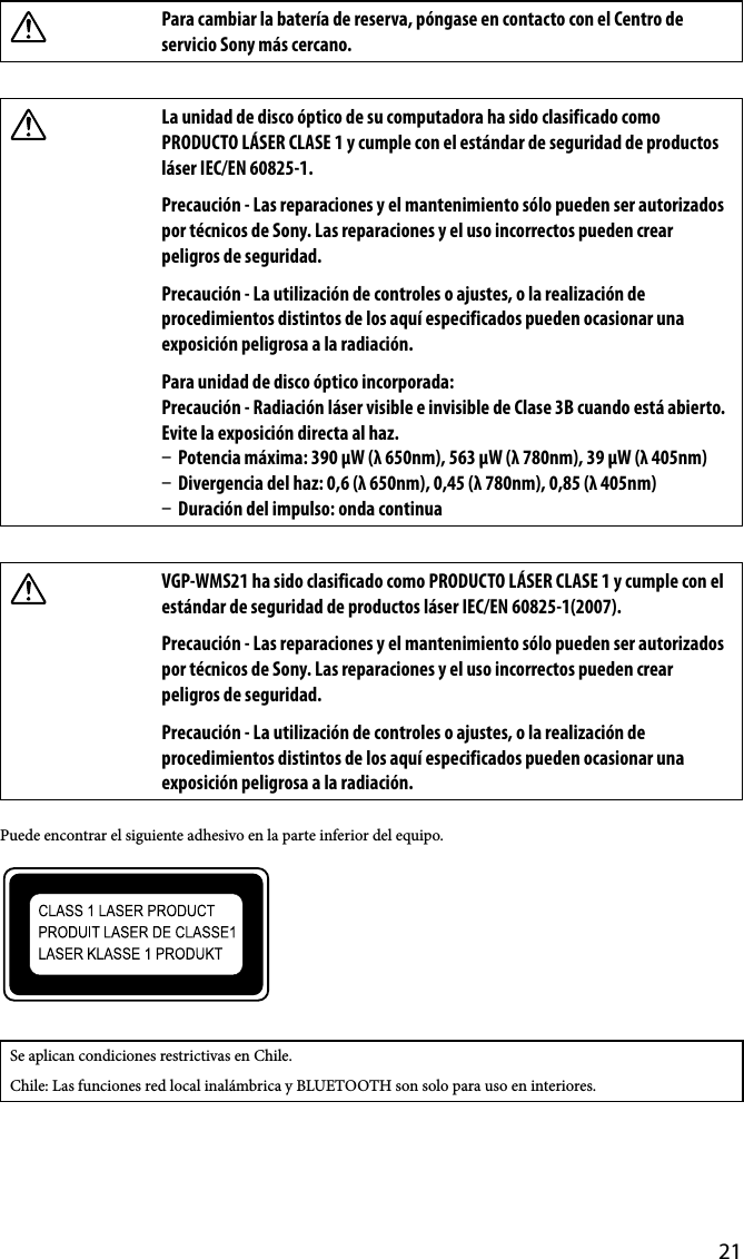 21Para cambiar la batería de reserva, póngase en contacto con el Centro de servicio Sony más cercano.La unidad de disco óptico de su computadora ha sido clasificado como PRODUCTO LÁSER CLASE 1 y cumple con el estándar de seguridad de productos láser IEC/EN 60825-1.Precaución - Las reparaciones y el mantenimiento sólo pueden ser autorizados por técnicos de Sony. Las reparaciones y el uso incorrectos pueden crear peligros de seguridad.Precaución - La utilización de controles o ajustes, o la realización de procedimientos distintos de los aquí especificados pueden ocasionar una exposición peligrosa a la radiación.Para unidad de disco óptico incorporada:Precaución - Radiación láser visible e invisible de Clase 3B cuando está abierto. Evite la exposición directa al haz.  Potencia máxima: 390 μW (λ 650nm), 563 μW (λ 780nm), 39 μW (λ 405nm)  Divergencia del haz: 0,6 (λ 650nm), 0,45 (λ 780nm), 0,85 (λ 405nm)  Duración del impulso: onda continuaVGP-WMS21 ha sido clasificado como PRODUCTO LÁSER CLASE 1 y cumple con el estándar de seguridad de productos láser IEC/EN 60825-1(2007).Precaución - Las reparaciones y el mantenimiento sólo pueden ser autorizados por técnicos de Sony. Las reparaciones y el uso incorrectos pueden crear peligros de seguridad.Precaución - La utilización de controles o ajustes, o la realización de procedimientos distintos de los aquí especificados pueden ocasionar una exposición peligrosa a la radiación.Puede encontrar el siguiente adhesivo en la parte inferior del equipo.Se aplican condiciones restrictivas en Chile.Chile: Las funciones red local inalámbrica y BLUETOOTH son solo para uso en interiores.