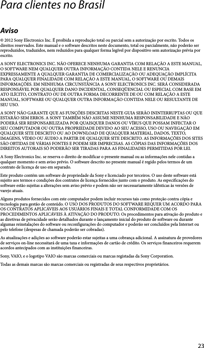 23Para clientes no BrasilAviso© 2012 Sony Electronics Inc. É proibida a reprodução total ou parcial sem a autorização por escrito. Todos os direitos reservados. Este manual e o software descritos neste documento, total ou parcialmente, não poderão ser reproduzidos, traduzidos, nem reduzidos para qualquer forma legível por dispositivo sem autorização prévia por escrito.A SONY ELECTRONICS INC. NÃO OFERECE NENHUMA GARANTIA COM RELAÇÃO A ESTE MANUAL, O SOFTWARE NEM QUALQUER OUTRA INFORMAÇÃO CONTIDA NELE E RENUNCIA EXPRESSAMENTE A QUALQUER GARANTIA DE COMERCIALIZAÇÃO OU ADEQUAÇÃO IMPLÍCITA PARA QUALQUER FINALIDADE COM RELAÇÃO A ESTE MANUAL, O SOFTWARE OU DEMAIS INFORMAÇÕES. EM NENHUMA CIRCUNSTÂNCIA A SONY ELECTRONICS INC. SERÁ CONSIDERADA RESPONSÁVEL POR QUALQUER DANO INCIDENTAL, CONSEQÜENCIAL OU ESPECIAL COM BASE EM ATO ILÍCITO, CONTRATO OU DE OUTRA FORMA DECORRENTE DE OU COM RELAÇÃO A ESTE MANUAL, SOFTWARE OU QUALQUER OUTRA INFORMAÇÃO CONTIDA NELE OU RESULTANTE DE SEU USO.A SONY NÃO GARANTE QUE AS FUNÇÕES DESCRITAS NESTE GUIA SERÃO ININTERRUPTAS OU QUE ESTARÃO SEM ERROS. A SONY TAMBÉM NÃO ASSUME NENHUMA RESPONSABILIDADE E NÃO PODERÁ SER RESPONSABILIZADA POR QUAISQUER DANOS OU VÍRUS QUE POSSAM INFECTAR O SEU COMPUTADOR OU OUTRA PROPRIEDADE DEVIDO AO SEU ACESSO, USO OU NAVEGAÇÃO EM QUALQUER SITE DESCRITO OU AO DOWNLOAD DE QUALQUER MATERIAL, DADOS, TEXTO, IMAGENS, VÍDEO OU ÁUDIO A PARTIR DE QUALQUER SITE DESCRITO. AS INFORMAÇÕES DOS SITES SÃO OBTIDAS DE VÁRIAS FONTES E PODEM SER IMPRECISAS. AS CÓPIAS DAS INFORMAÇÕES DOS DIREITOS AUTORAIS SÓ PODERÃO SER TIRADAS PARA AS FINALIDADES PERMITIDAS POR LEI.A Sony Electronics Inc. se reserva o direito de modificar o presente manual ou as informações nele contidas a qualquer momento e sem aviso prévio. O software descrito no presente manual é regido pelos termos de um contrato de licença de uso em separado.Este produto contém um software de propriedade da Sony e licenciado por terceiros. O uso deste software está sujeito aos termos e condições dos contratos de licença fornecidos junto com o produto. As especificações do software estão sujeitas a alterações sem aviso prévio e podem não ser necessariamente idênticas às versões de varejo atuais.Alguns produtos fornecidos com este computador podem incluir recursos tais como proteção contra cópia e tecnologia para gestão de conteúdo. O USO DOS PRODUTOS DO SOFTWARE REQUER UM ACORDO PARA OS CONTRATOS APLICÁVEIS AOS USUÁRIOS FINAIS E TOTAL CONFORMIDADE COM OS PROCEDIMENTOS APLICÁVEIS À ATIVAÇÃO DO PRODUTO. Os procedimentos para ativação do produto e as diretivas de privacidade serão detalhados durante o lançamento inicial do produto de software ou durante algumas reinstalações do software ou reconfigurações do computador e poderão ser concluídos pela Internet ou pelo telefone (despesas de chamada poderão ser cobradas).As atualizações e adições ao software poderão estar sujeitas a uma cobrança adicional. A assinatura de provedores de serviços on-line necessitará de uma taxa e informações de cartão de crédito. Os serviços financeiros requerem acordos antecipados com as instituições financeiras.Sony, VAIO, e o logotipo VAIO são marcas comerciais ou marcas registadas da Sony Corporation.Todas as demais marcas são marcas comerciais ou registradas de seus respectivos proprietários.