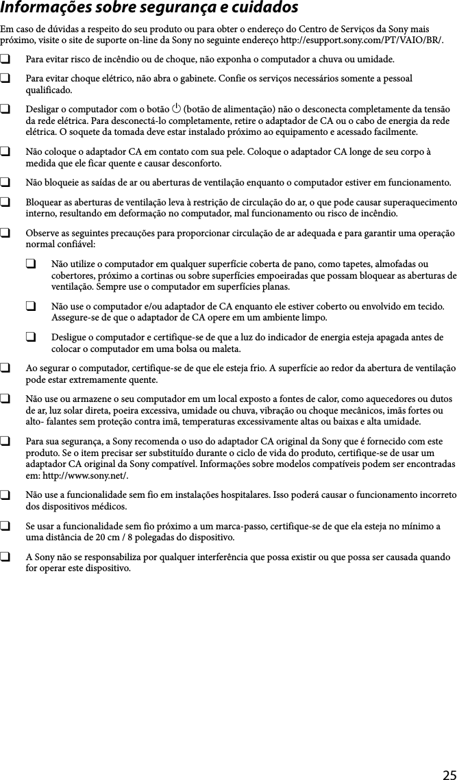 25Informações sobre segurança e cuidadosEm caso de dúvidas a respeito do seu produto ou para obter o endereço do Centro de Serviços da Sony mais próximo, visite o site de suporte on-line da Sony no seguinte endereço http://esupport.sony.com/PT/VAIO/BR/.  Para evitar risco de incêndio ou de choque, não exponha o computador a chuva ou umidade.  Para evitar choque elétrico, não abra o gabinete. Confie os serviços necessários somente a pessoal qualificado. Desligar o computador com o botão  (botão de alimentação) não o desconecta completamente da tensão da rede elétrica. Para desconectá-lo completamente, retire o adaptador de CA ou o cabo de energia da rede elétrica. O soquete da tomada deve estar instalado próximo ao equipamento e acessado facilmente. Não coloque o adaptador CA em contato com sua pele. Coloque o adaptador CA longe de seu corpo à medida que ele ficar quente e causar desconforto. Não bloqueie as saídas de ar ou aberturas de ventilação enquanto o computador estiver em funcionamento. Bloquear as aberturas de ventilação leva à restrição de circulação do ar, o que pode causar superaquecimento interno, resultando em deformação no computador, mal funcionamento ou risco de incêndio. Observe as seguintes precauções para proporcionar circulação de ar adequada e para garantir uma operação normal confiável: Não utilize o computador em qualquer superfície coberta de pano, como tapetes, almofadas ou cobertores, próximo a cortinas ou sobre superfícies empoeiradas que possam bloquear as aberturas de ventilação. Sempre use o computador em superfícies planas. Não use o computador e/ou adaptador de CA enquanto ele estiver coberto ou envolvido em tecido. Assegure-se de que o adaptador de CA opere em um ambiente limpo. Desligue o computador e certifique-se de que a luz do indicador de energia esteja apagada antes de colocar o computador em uma bolsa ou maleta. Ao segurar o computador, certifique-se de que ele esteja frio. A superfície ao redor da abertura de ventilação pode estar extremamente quente. Não use ou armazene o seu computador em um local exposto a fontes de calor, como aquecedores ou dutos de ar, luz solar direta, poeira excessiva, umidade ou chuva, vibração ou choque mecânicos, imãs fortes ou alto- falantes sem proteção contra imã, temperaturas excessivamente altas ou baixas e alta umidade. Para sua segurança, a Sony recomenda o uso do adaptador CA original da Sony que é fornecido com este produto. Se o item precisar ser substituído durante o ciclo de vida do produto, certifique-se de usar um adaptador CA original da Sony compatível. Informações sobre modelos compatíveis podem ser encontradas em: http://www.sony.net/. Não use a funcionalidade sem fio em instalações hospitalares. Isso poderá causar o funcionamento incorreto dos dispositivos médicos. Se usar a funcionalidade sem fio próximo a um marca-passo, certifique-se de que ela esteja no mínimo a uma distância de 20 cm / 8 polegadas do dispositivo. A Sony não se responsabiliza por qualquer interferência que possa existir ou que possa ser causada quando for operar este dispositivo.