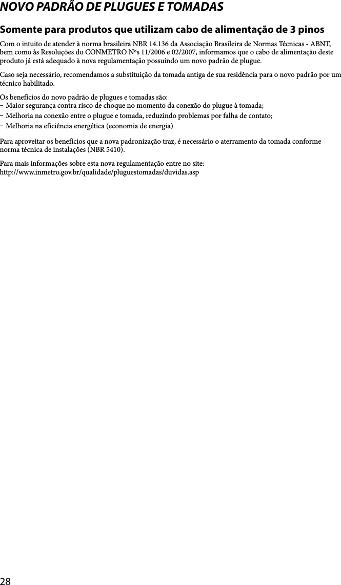 28NOVO PADRÃO DE PLUGUES E TOMADASSomente para produtos que utilizam cabo de alimentação de 3 pinosCom o intuito de atender à norma brasileira NBR 14.136 da Associação Brasileira de Normas Técnicas - ABNT, bem como às Resoluções do CONMETRO Nºs 11/2006 e 02/2007, informamos que o cabo de alimentação deste produto já está adequado à nova regulamentação possuindo um novo padrão de plugue.Caso seja necessário, recomendamos a substituição da tomada antiga de sua residência para o novo padrão por um técnico habilitado.Os benefícios do novo padrão de plugues e tomadas são: Maior segurança contra risco de choque no momento da conexão do plugue à tomada; Melhoria na conexão entre o plugue e tomada, reduzindo problemas por falha de contato; Melhoria na eficiência energética (economia de energia)Para aproveitar os benefícios que a nova padronização traz, é necessário o aterramento da tomada conforme norma técnica de instalações (NBR 5410).Para mais informações sobre esta nova regulamentação entre no site:http://www.inmetro.gov.br/qualidade/pluguestomadas/duvidas.asp