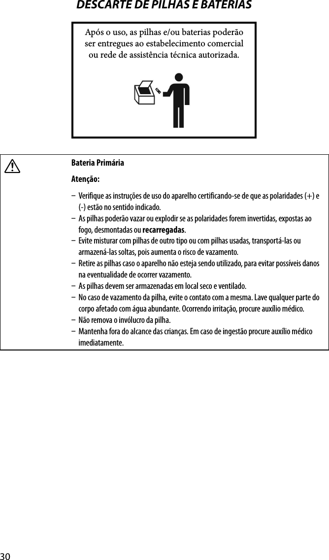 30DESCARTE DE PILHAS E BATERIASApós o uso, as pilhas e/ou baterias poderão ser entregues ao estabelecimento comercial ou rede de assistência técnica autorizada.Bateria Primária Atenção:  Verifique as instruções de uso do aparelho certificando-se de que as polaridades (+) e (-) estão no sentido indicado.  As pilhas poderão vazar ou explodir se as polaridades forem invertidas, expostas ao fogo, desmontadas ou recarregadas.  Evite misturar com pilhas de outro tipo ou com pilhas usadas, transportá-las ou armazená-las soltas, pois aumenta o risco de vazamento.  Retire as pilhas caso o aparelho não esteja sendo utilizado, para evitar possíveis danos na eventualidade de ocorrer vazamento.  As pilhas devem ser armazenadas em local seco e ventilado.  No caso de vazamento da pilha, evite o contato com a mesma. Lave qualquer parte do corpo afetado com água abundante. Ocorrendo irritação, procure auxílio médico.  Não remova o invólucro da pilha.  Mantenha fora do alcance das crianças. Em caso de ingestão procure auxílio médico imediatamente.