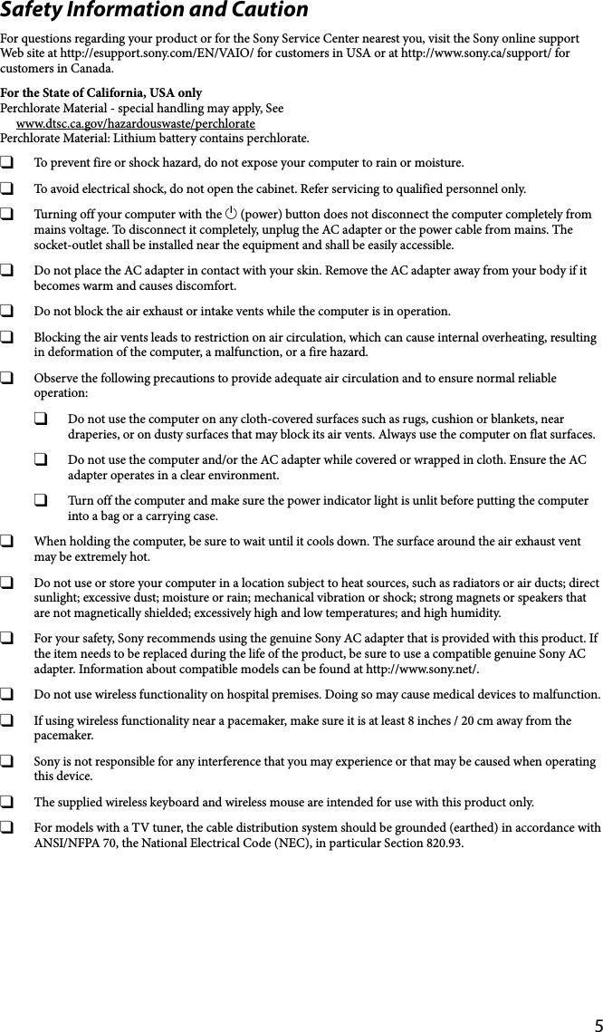 5Safety Information and CautionFor questions regarding your product or for the Sony Service Center nearest you, visit the Sony online support Web site at http://esupport.sony.com/EN/VAIO/ for customers in USA or at http://www.sony.ca/support/ for customers in Canada.For the State of California, USA onlyPerchlorate Material - special handling may apply, Seewww.dtsc.ca.gov/hazardouswaste/perchloratePerchlorate Material: Lithium battery contains perchlorate.  To prevent fire or shock hazard, do not expose your computer to rain or moisture.  To avoid electrical shock, do not open the cabinet. Refer servicing to qualified personnel only.  Turning off your computer with the  (power) button does not disconnect the computer completely from mains voltage. To disconnect it completely, unplug the AC adapter or the power cable from mains. The socket-outlet shall be installed near the equipment and shall be easily accessible.  Do not place the AC adapter in contact with your skin. Remove the AC adapter away from your body if it becomes warm and causes discomfort.  Do not block the air exhaust or intake vents while the computer is in operation.  Blocking the air vents leads to restriction on air circulation, which can cause internal overheating, resulting in deformation of the computer, a malfunction, or a fire hazard.  Observe the following precautions to provide adequate air circulation and to ensure normal reliable operation:  Do not use the computer on any cloth-covered surfaces such as rugs, cushion or blankets, near draperies, or on dusty surfaces that may block its air vents. Always use the computer on flat surfaces.  Do not use the computer and/or the AC adapter while covered or wrapped in cloth. Ensure the AC adapter operates in a clear environment.  Turn off the computer and make sure the power indicator light is unlit before putting the computer into a bag or a carrying case.  When holding the computer, be sure to wait until it cools down. The surface around the air exhaust vent may be extremely hot.  Do not use or store your computer in a location subject to heat sources, such as radiators or air ducts; direct sunlight; excessive dust; moisture or rain; mechanical vibration or shock; strong magnets or speakers that are not magnetically shielded; excessively high and low temperatures; and high humidity.  For your safety, Sony recommends using the genuine Sony AC adapter that is provided with this product. If the item needs to be replaced during the life of the product, be sure to use a compatible genuine Sony AC adapter. Information about compatible models can be found at http://www.sony.net/.  Do not use wireless functionality on hospital premises. Doing so may cause medical devices to malfunction.  If using wireless functionality near a pacemaker, make sure it is at least 8 inches / 20 cm away from the pacemaker.  Sony is not responsible for any interference that you may experience or that may be caused when operating this device.  The supplied wireless keyboard and wireless mouse are intended for use with this product only.  For models with a TV tuner, the cable distribution system should be grounded (earthed) in accordance with ANSI/NFPA 70, the National Electrical Code (NEC), in particular Section 820.93.