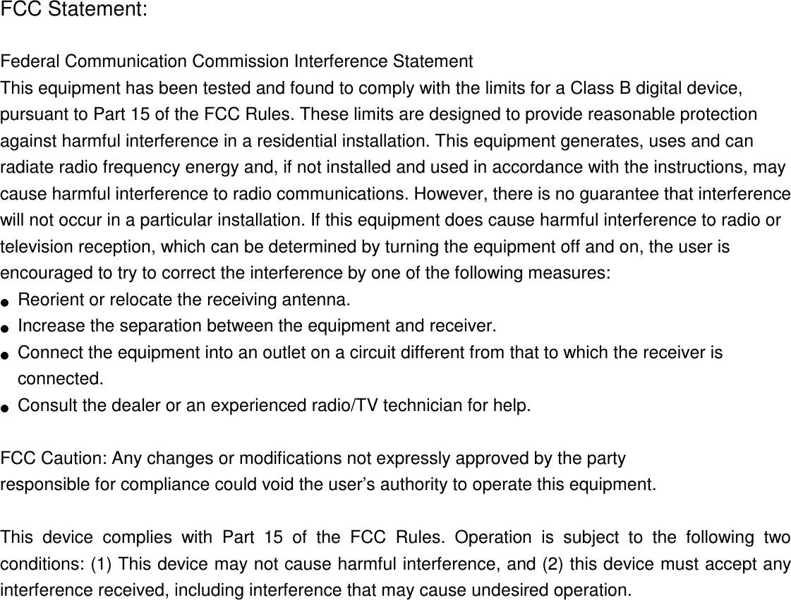 FCC Statement:  Federal Communication Commission Interference Statement   This equipment has been tested and found to comply with the limits for a Class B digital device, pursuant to Part 15 of the FCC Rules. These limits are designed to provide reasonable protection against harmful interference in a residential installation. This equipment generates, uses and can radiate radio frequency energy and, if not installed and used in accordance with the instructions, may cause harmful interference to radio communications. However, there is no guarantee that interference will not occur in a particular installation. If this equipment does cause harmful interference to radio or television reception, which can be determined by turning the equipment off and on, the user is encouraged to try to correct the interference by one of the following measures:     Reorient or relocate the receiving antenna.     Increase the separation between the equipment and receiver.     Connect the equipment into an outlet on a circuit different from that to which the receiver is connected.     Consult the dealer or an experienced radio/TV technician for help.  FCC Caution: Any changes or modifications not expressly approved by the party   responsible for compliance could void the user’s authority to operate this equipment.  This  device  complies  with  Part  15  of  the  FCC  Rules.  Operation  is  subject  to  the  following  two conditions: (1) This device may not cause harmful interference, and (2) this device must accept any interference received, including interference that may cause undesired operation.   