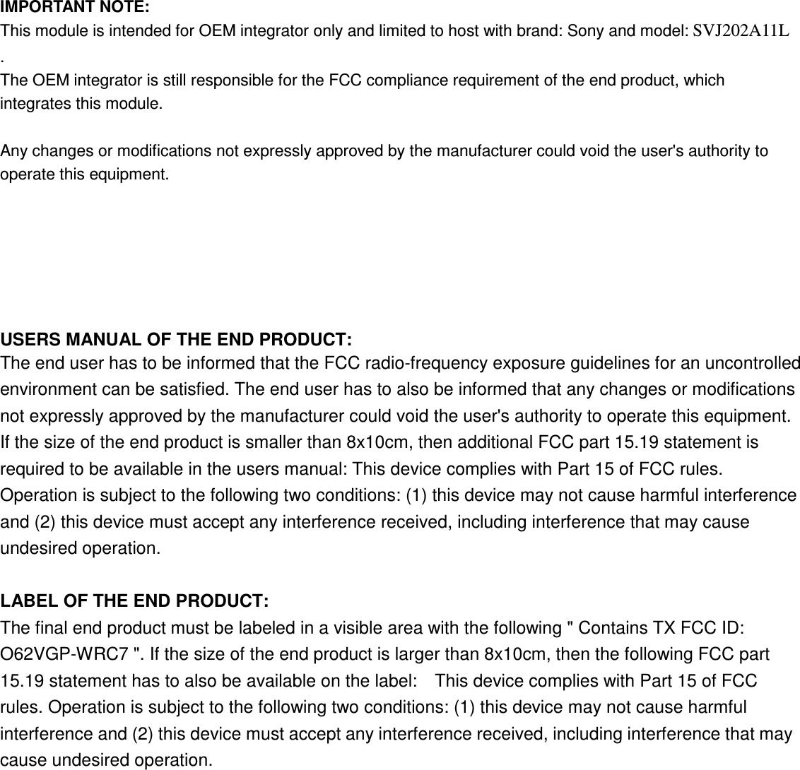  IMPORTANT NOTE: This module is intended for OEM integrator only and limited to host with brand: Sony and model: SVJ202A11L    .   The OEM integrator is still responsible for the FCC compliance requirement of the end product, which integrates this module.  Any changes or modifications not expressly approved by the manufacturer could void the user&apos;s authority to operate this equipment.  USERS MANUAL OF THE END PRODUCT: The end user has to be informed that the FCC radio-frequency exposure guidelines for an uncontrolled environment can be satisfied. The end user has to also be informed that any changes or modifications not expressly approved by the manufacturer could void the user&apos;s authority to operate this equipment.ʳIf the size of the end product is smaller than 8x10cm, then additional FCC part 15.19 statement is required to be available in the users manual: This device complies with Part 15 of FCC rules. Operation is subject to the following two conditions: (1) this device may not cause harmful interference and (2) this device must accept any interference received, including interference that may cause undesired operation.  LABEL OF THE END PRODUCT: The final end product must be labeled in a visible area with the following &quot; Contains TX FCC ID: O62VGP-WRC7 &quot;. If the size of the end product is larger than 8x10cm, then the following FCC part 15.19 statement has to also be available on the label:    This device complies with Part 15 of FCC rules. Operation is subject to the following two conditions: (1) this device may not cause harmful interference and (2) this device must accept any interference received, including interference that may cause undesired operation.  