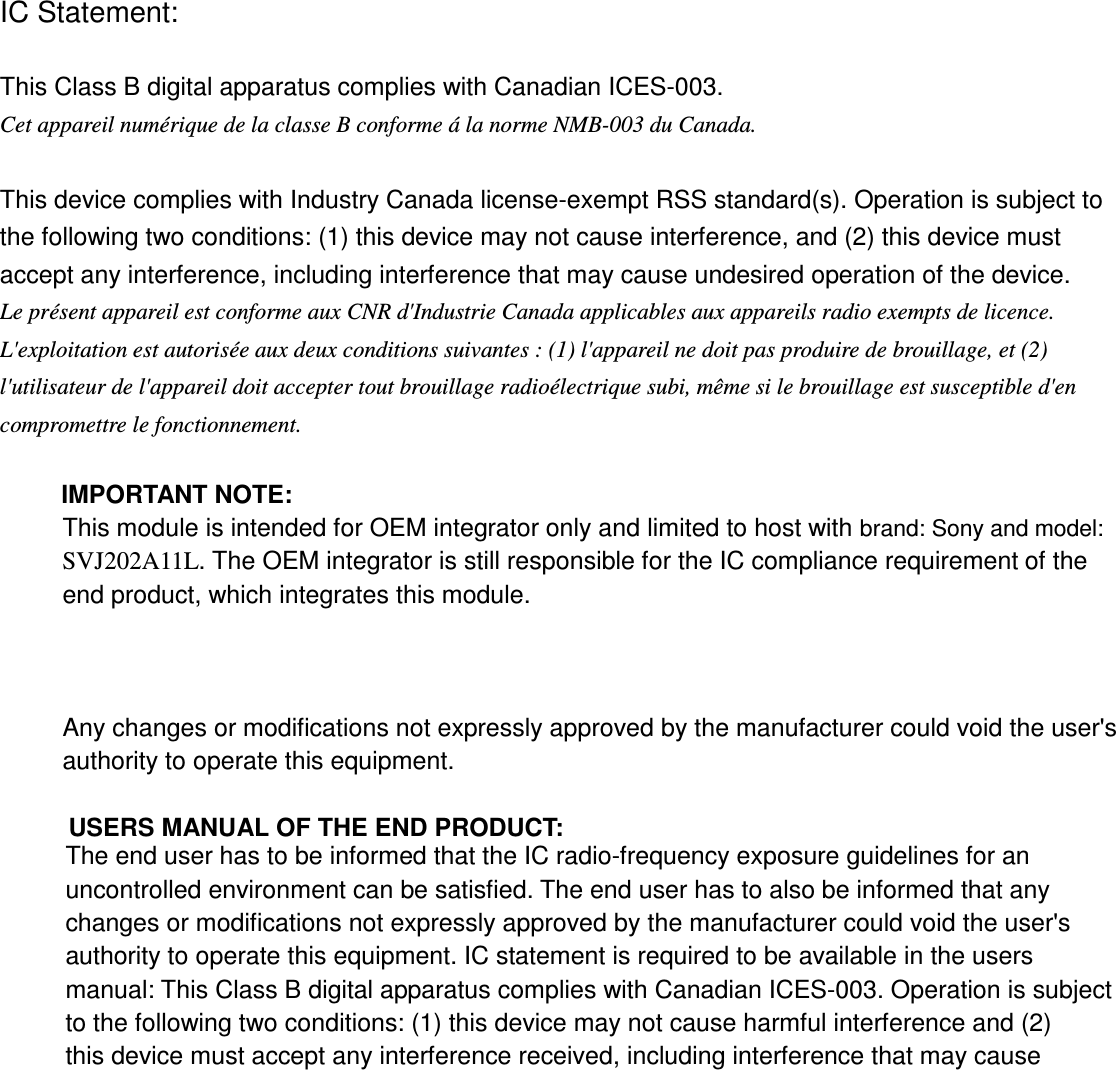 IC Statement:  This Class B digital apparatus complies with Canadian ICES-003. Cet appareil numérique de la classe B conforme á la norme NMB-003 du Canada.  This device complies with Industry Canada license-exempt RSS standard(s). Operation is subject to the following two conditions: (1) this device may not cause interference, and (2) this device must accept any interference, including interference that may cause undesired operation of the device. Le présent appareil est conforme aux CNR d&apos;Industrie Canada applicables aux appareils radio exempts de licence. L&apos;exploitation est autorisée aux deux conditions suivantes : (1) l&apos;appareil ne doit pas produire de brouillage, et (2) l&apos;utilisateur de l&apos;appareil doit accepter tout brouillage radioélectrique subi, même si le brouillage est susceptible d&apos;en compromettre le fonctionnement.  IMPORTANT NOTE: This module is intended for OEM integrator only and limited to host with brand: Sony and model: SVJ202A11L. The OEM integrator is still responsible for the IC compliance requirement of the end product, which integrates this module.   Any changes or modifications not expressly approved by the manufacturer could void the user&apos;s authority to operate this equipment.  USERS MANUAL OF THE END PRODUCT: The end user has to be informed that the IC radio-frequency exposure guidelines for an uncontrolled environment can be satisfied. The end user has to also be informed that any changes or modifications not expressly approved by the manufacturer could void the user&apos;s authority to operate this equipment. IC statement is required to be available in the users manual: This Class B digital apparatus complies with Canadian ICES-003. Operation is subject to the following two conditions: (1) this device may not cause harmful interference and (2) this device must accept any interference received, including interference that may cause undesired operation.     LABEL OF THE END PRODUCT: The final end product must be labeled in a visible area with the following &quot; Contains TX IC :            4356A- VGPWRC7 &quot;.   