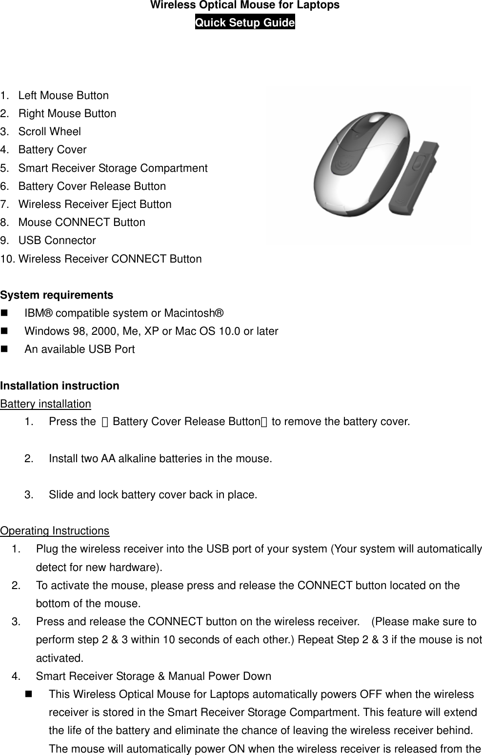 Wireless Optical Mouse for Laptops Quick Setup Guide           1.  Left Mouse Button 2.  Right Mouse Button 3. Scroll Wheel  4. Battery Cover 5.  Smart Receiver Storage Compartment 6.  Battery Cover Release Button 7.  Wireless Receiver Eject Button   8.  Mouse CONNECT Button 9. USB Connector 10. Wireless Receiver CONNECT Button  System requirements   IBM® compatible system or Macintosh®   Windows 98, 2000, Me, XP or Mac OS 10.0 or later   An available USB Port  Installation instruction Battery installation 1. Press the 「Battery Cover Release Button」to remove the battery cover.  2.  Install two AA alkaline batteries in the mouse.  3.  Slide and lock battery cover back in place.  Operating Instructions 1.  Plug the wireless receiver into the USB port of your system (Your system will automatically detect for new hardware). 2.  To activate the mouse, please press and release the CONNECT button located on the bottom of the mouse. 3.  Press and release the CONNECT button on the wireless receiver.    (Please make sure to perform step 2 &amp; 3 within 10 seconds of each other.) Repeat Step 2 &amp; 3 if the mouse is not activated. 4.  Smart Receiver Storage &amp; Manual Power Down   This Wireless Optical Mouse for Laptops automatically powers OFF when the wireless receiver is stored in the Smart Receiver Storage Compartment. This feature will extend the life of the battery and eliminate the chance of leaving the wireless receiver behind.   The mouse will automatically power ON when the wireless receiver is released from the 
