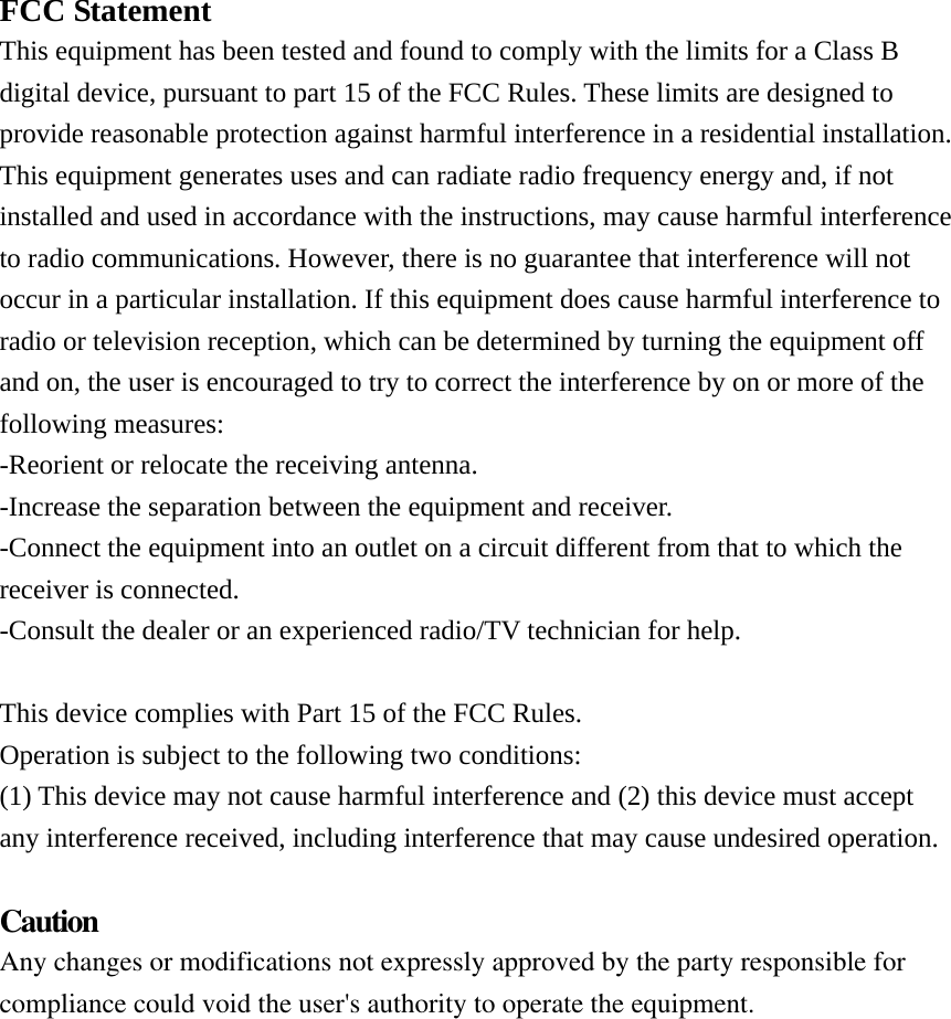  FCC Statement This equipment has been tested and found to comply with the limits for a Class B digital device, pursuant to part 15 of the FCC Rules. These limits are designed to provide reasonable protection against harmful interference in a residential installation. This equipment generates uses and can radiate radio frequency energy and, if not installed and used in accordance with the instructions, may cause harmful interference to radio communications. However, there is no guarantee that interference will not occur in a particular installation. If this equipment does cause harmful interference to radio or television reception, which can be determined by turning the equipment off and on, the user is encouraged to try to correct the interference by on or more of the following measures: -Reorient or relocate the receiving antenna. -Increase the separation between the equipment and receiver. -Connect the equipment into an outlet on a circuit different from that to which the receiver is connected. -Consult the dealer or an experienced radio/TV technician for help.  This device complies with Part 15 of the FCC Rules. Operation is subject to the following two conditions: (1) This device may not cause harmful interference and (2) this device must accept any interference received, including interference that may cause undesired operation.  CautionAny changes or modifications not expressly approved by the party responsible for compliance could void the user&apos;s authority to operate the equipment.  