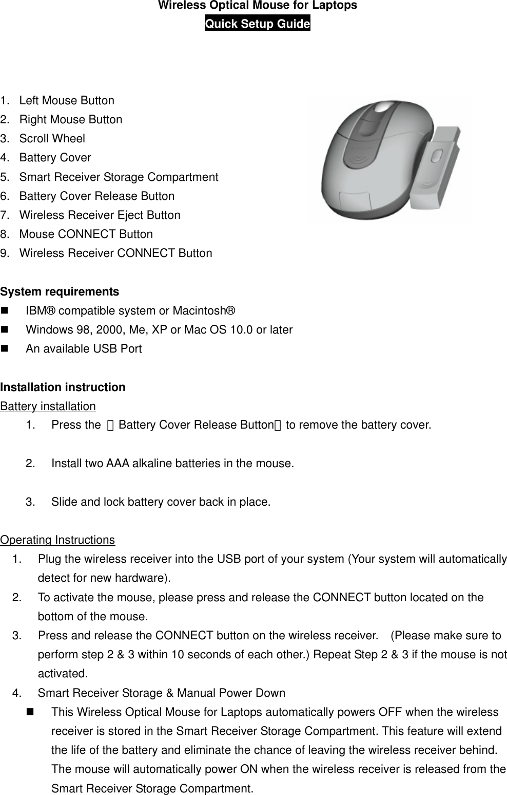 Wireless Optical Mouse for Laptops Quick Setup Guide           1.  Left Mouse Button 2.  Right Mouse Button 3. Scroll Wheel  4. Battery Cover 5.  Smart Receiver Storage Compartment 6.  Battery Cover Release Button 7.  Wireless Receiver Eject Button   8.  Mouse CONNECT Button 9.  Wireless Receiver CONNECT Button  System requirements   IBM® compatible system or Macintosh®   Windows 98, 2000, Me, XP or Mac OS 10.0 or later   An available USB Port  Installation instruction Battery installation 1. Press the 「Battery Cover Release Button」to remove the battery cover.  2.  Install two AAA alkaline batteries in the mouse.  3.  Slide and lock battery cover back in place.  Operating Instructions 1.  Plug the wireless receiver into the USB port of your system (Your system will automatically detect for new hardware). 2.  To activate the mouse, please press and release the CONNECT button located on the bottom of the mouse. 3.  Press and release the CONNECT button on the wireless receiver.    (Please make sure to perform step 2 &amp; 3 within 10 seconds of each other.) Repeat Step 2 &amp; 3 if the mouse is not activated. 4.  Smart Receiver Storage &amp; Manual Power Down   This Wireless Optical Mouse for Laptops automatically powers OFF when the wireless receiver is stored in the Smart Receiver Storage Compartment. This feature will extend the life of the battery and eliminate the chance of leaving the wireless receiver behind.   The mouse will automatically power ON when the wireless receiver is released from the Smart Receiver Storage Compartment. 