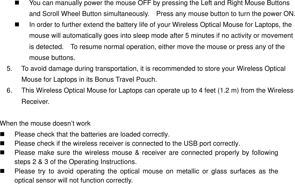   You can manually power the mouse OFF by pressing the Left and Right Mouse Buttons and Scroll Wheel Button simultaneously.    Press any mouse button to turn the power ON.   In order to further extend the battery life of your Wireless Optical Mouse for Laptops, the mouse will automatically goes into sleep mode after 5 minutes if no activity or movement is detected.    To resume normal operation, either move the mouse or press any of the mouse buttons.   5.  To avoid damage during transportation, it is recommended to store your Wireless Optical Mouse for Laptops in its Bonus Travel Pouch. 6.  This Wireless Optical Mouse for Laptops can operate up to 4 feet (1.2 m) from the Wireless Receiver.  When the mouse doesn’t work   Please check that the batteries are loaded correctly.   Please check if the wireless receiver is connected to the USB port correctly.   Please make sure the wireless mouse &amp; receiver are connected properly by following steps 2 &amp; 3 of the Operating Instructions.   Please try to avoid operating the optical mouse on metallic or glass surfaces as the optical sensor will not function correctly.   