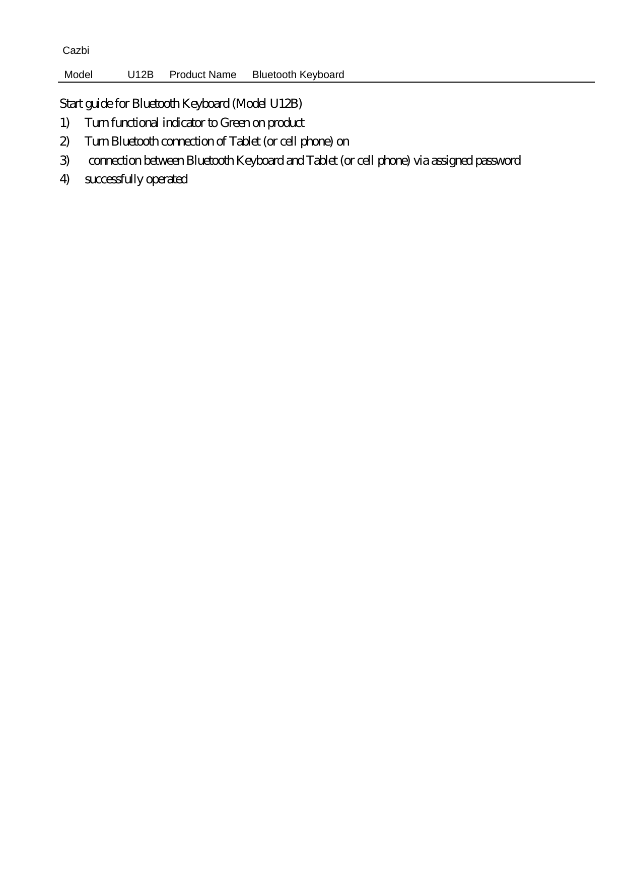 Cazbi Model  U12B   Product Name   Bluetooth Keyboard  Start guide for Bluetooth Keyboard (Model U12B)   1) Turn functional indicator to Green on product   2) Turn Bluetooth connection of Tablet (or cell phone) on 3)   connection between Bluetooth Keyboard and Tablet (or cell phone) via assigned password   4)  successfully operated  