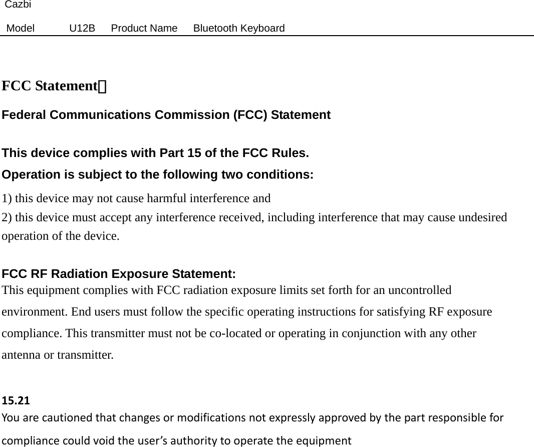 Cazbi Model  U12B   Product Name   Bluetooth Keyboard   FCC Statement： Federal Communications Commission (FCC) Statement  This device complies with Part 15 of the FCC Rules.   Operation is subject to the following two conditions: 1) this device may not cause harmful interference and 2) this device must accept any interference received, including interference that may cause undesired operation of the device.  FCC RF Radiation Exposure Statement: This equipment complies with FCC radiation exposure limits set forth for an uncontrolled environment. End users must follow the specific operating instructions for satisfying RF exposure compliance. This transmitter must not be co-located or operating in conjunction with any other antenna or transmitter.  15.21Youarecautionedthatchangesormodificationsnotexpresslyapprovedbythepartresponsibleforcompliancecouldvoidtheuser’sauthoritytooperatetheequipment