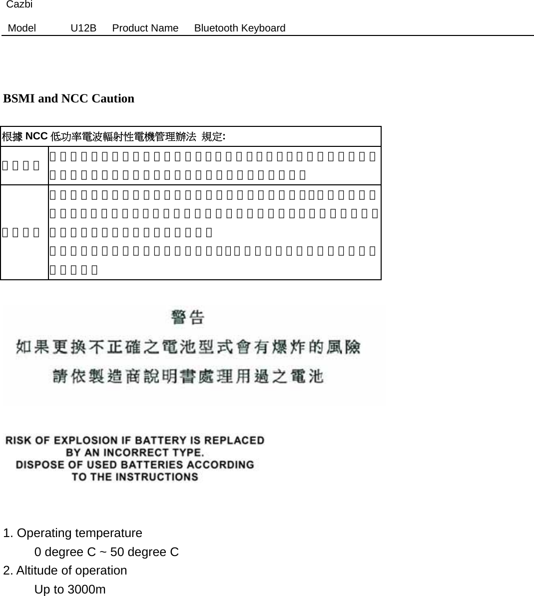 Cazbi Model  U12B   Product Name   Bluetooth Keyboard     BSMI and NCC Caution  根據 NCC 低功率電波輻射性電機管理辦法 規定: 第十二條  經型式認證合格之低功率射頻電機，非經許可，公司、商號或使用者均不得擅自變更頻率、加大功率或變更原設計之特性及功能。 第十四條 低功率射頻電機之使用不得影響飛航安全及干擾合法通信；經發現有干擾現象時，應立即停用，並改善至無干擾時方得繼續使用。前項合法通信，指依電信法規定作業之無線電通信。 低功率射頻電機須忍受合法通信或工業、科學及醫療用電波輻射性電機設備之干擾。       1. Operating temperature      0 degree C ~ 50 degree C  2. Altitude of operation      Up to 3000m           