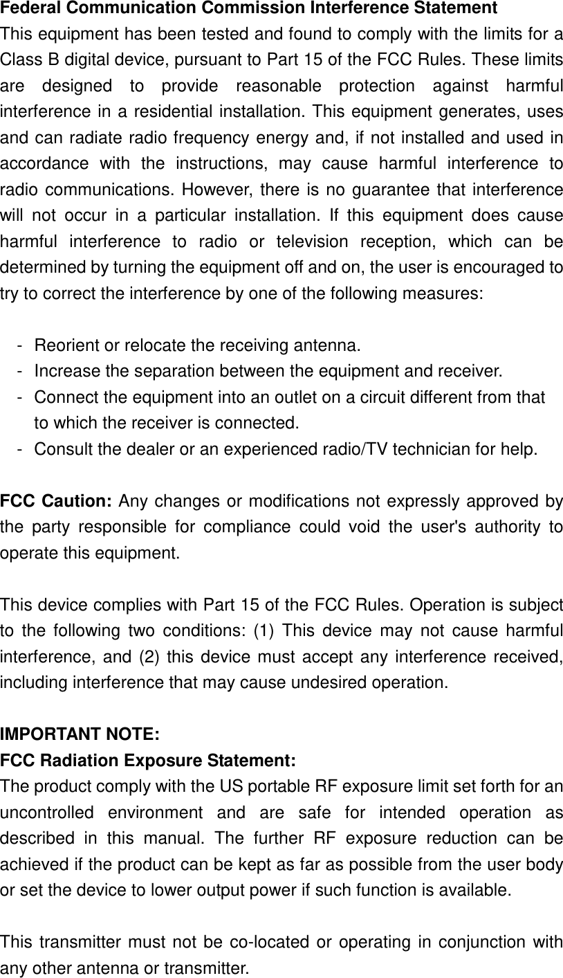 Federal Communication Commission Interference Statement This equipment has been tested and found to comply with the limits for a Class B digital device, pursuant to Part 15 of the FCC Rules. These limits are designed to provide reasonable protection against harmful interference in a residential installation. This equipment generates, uses and can radiate radio frequency energy and, if not installed and used in accordance with the instructions, may cause harmful interference to radio communications. However, there is no guarantee that interference will not occur in a particular installation. If this equipment does cause harmful interference to radio or television reception, which can be determined by turning the equipment off and on, the user is encouraged to try to correct the interference by one of the following measures:  -  Reorient or relocate the receiving antenna. -  Increase the separation between the equipment and receiver. -  Connect the equipment into an outlet on a circuit different from that to which the receiver is connected. -  Consult the dealer or an experienced radio/TV technician for help.  FCC Caution: Any changes or modifications not expressly approved by the party responsible for compliance could void the user&apos;s authority to operate this equipment.  This device complies with Part 15 of the FCC Rules. Operation is subject to the following two conditions: (1) This device may not cause harmful interference, and (2) this device must accept any interference received, including interference that may cause undesired operation.  IMPORTANT NOTE: FCC Radiation Exposure Statement: The product comply with the US portable RF exposure limit set forth for an uncontrolled environment and are safe for intended operation as described in this manual. The further RF exposure reduction can be achieved if the product can be kept as far as possible from the user body or set the device to lower output power if such function is available.  This transmitter must not be co-located or operating in conjunction with any other antenna or transmitter. 