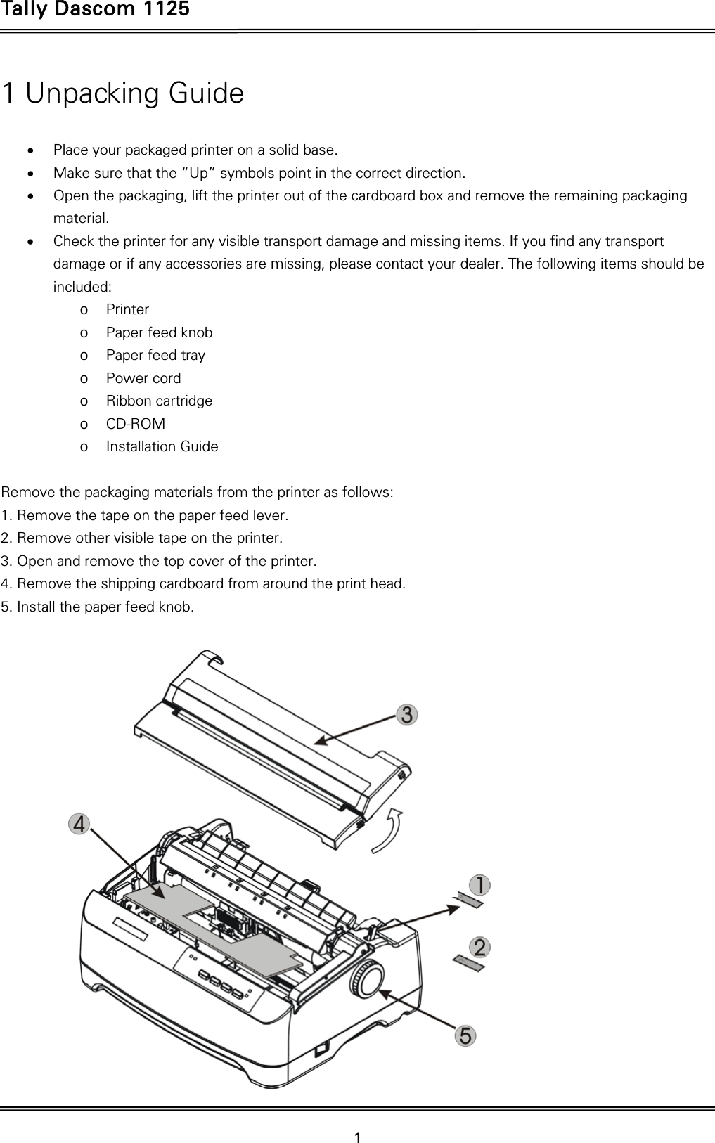 Tally Dascom 1125   1  1 Unpacking Guide   Place your packaged printer on a solid base.  Make sure that the “Up” symbols point in the correct direction.  Open the packaging, lift the printer out of the cardboard box and remove the remaining packaging material.  Check the printer for any visible transport damage and missing items. If you find any transport damage or if any accessories are missing, please contact your dealer. The following items should be included: o Printer o Paper feed knob o Paper feed tray o Power cord o Ribbon cartridge o CD-ROM o Installation Guide  Remove the packaging materials from the printer as follows: 1. Remove the tape on the paper feed lever. 2. Remove other visible tape on the printer. 3. Open and remove the top cover of the printer. 4. Remove the shipping cardboard from around the print head. 5. Install the paper feed knob.    