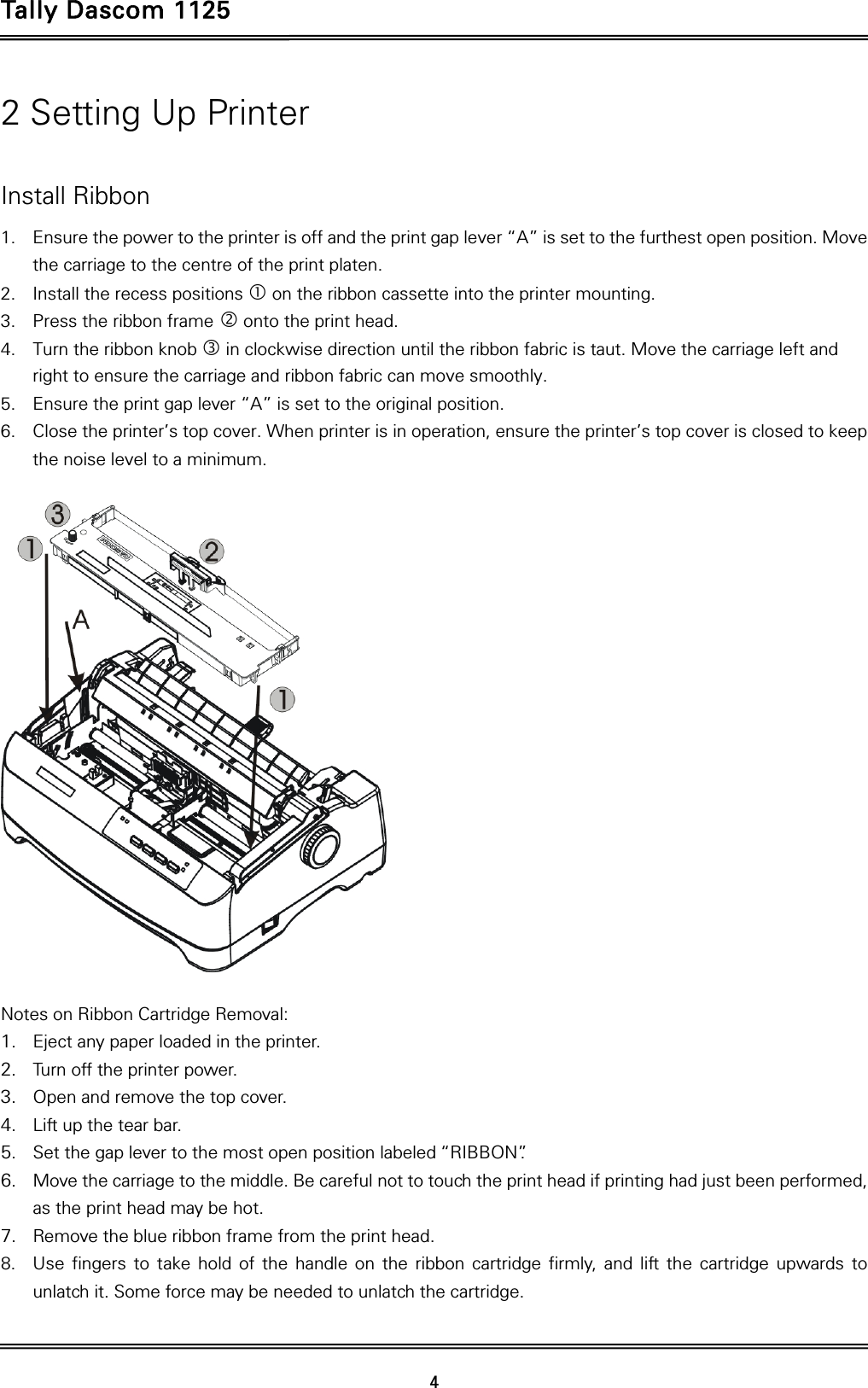 Tally Dascom 1125   4  2 Setting Up Printer  Install Ribbon 1. Ensure the power to the printer is off and the print gap lever “A” is set to the furthest open position. Move the carriage to the centre of the print platen. 2. Install the recess positions  on the ribbon cassette into the printer mounting. 3. Press the ribbon frame  onto the print head.   4. Turn the ribbon knob  in clockwise direction until the ribbon fabric is taut. Move the carriage left and right to ensure the carriage and ribbon fabric can move smoothly. 5. Ensure the print gap lever “A” is set to the original position.   6. Close the printer’s top cover. When printer is in operation, ensure the printer’s top cover is closed to keep the noise level to a minimum.    Notes on Ribbon Cartridge Removal: 1. Eject any paper loaded in the printer. 2. Turn off the printer power. 3. Open and remove the top cover. 4. Lift up the tear bar.   5. Set the gap lever to the most open position labeled “RIBBON”.   6. Move the carriage to the middle. Be careful not to touch the print head if printing had just been performed, as the print head may be hot. 7. Remove the blue ribbon frame from the print head.   8. Use fingers to take hold of the handle on the ribbon cartridge firmly, and lift the cartridge upwards to unlatch it. Some force may be needed to unlatch the cartridge. 