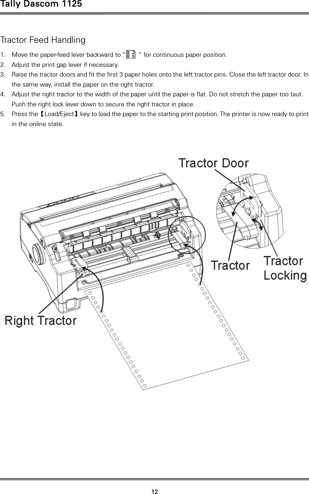 Tally Dascom 1125   12  Tractor Feed Handling 1. Move the paper-feed lever backward to “        ” for continuous paper position. 2. Adjust the print gap lever if necessary.   3. Raise the tractor doors and fit the first 3 paper holes onto the left tractor pins. Close the left tractor door. In the same way, install the paper on the right tractor.   4. Adjust the right tractor to the width of the paper until the paper is flat. Do not stretch the paper too taut. Push the right lock lever down to secure the right tractor in place. 5. Press the【Load/Eject】key to load the paper to the starting print position. The printer is now ready to print in the online state.    