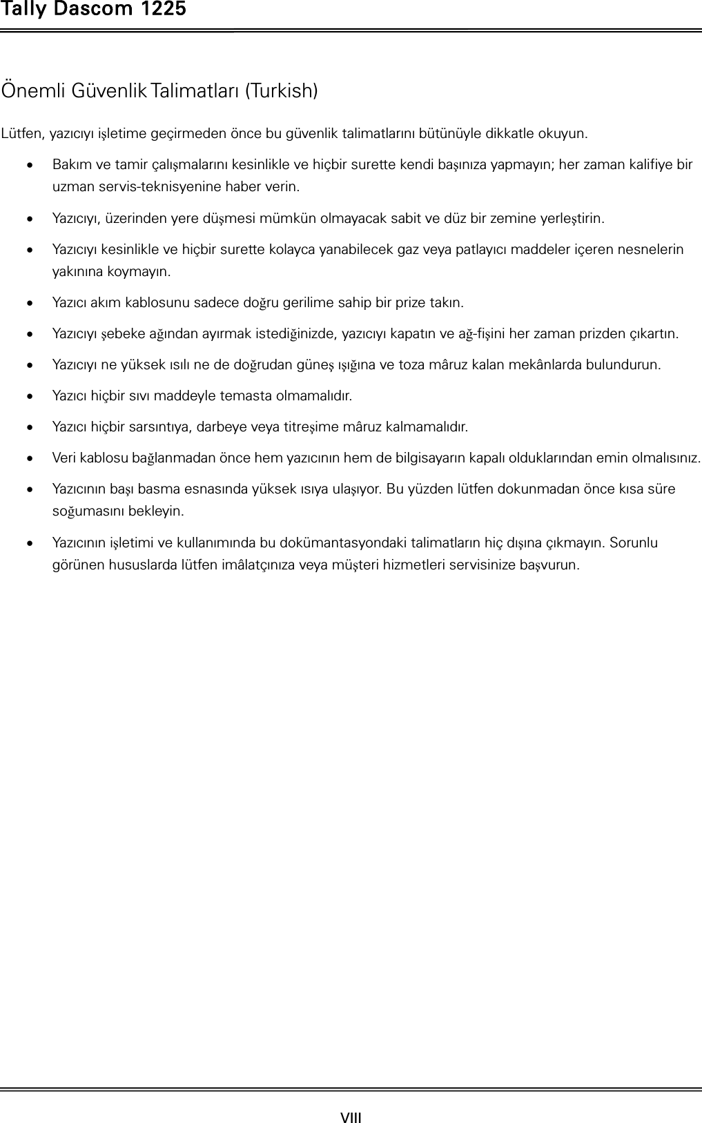 Tally Dascom 1225   VIII    Önemli Güvenlik Talimatları (Turkish) Lütfen, yazıcıyı işletime geçirmeden önce bu güvenlik talimatlarını bütünüyle dikkatle okuyun.    Bakım ve tamir çalışmalarını kesinlikle ve hiçbir surette kendi başınıza yapmayın; her zaman kalifiye bir uzman servis-teknisyenine haber verin.  Yazıcıyı, üzerinden yere düşmesi mümkün olmayacak sabit ve düz bir zemine yerleştirin.  Yazıcıyı kesinlikle ve hiçbir surette kolayca yanabilecek gaz veya patlayıcı maddeler içeren nesnelerin yakınına koymayın.  Yazıcı akım kablosunu sadece doğru gerilime sahip bir prize takın.  Yazıcıyı şebeke ağından ayırmak istediğinizde, yazıcıyı kapatın ve ağ-fişini her zaman prizden çıkartın.  Yazıcıyı ne yüksek ısılı ne de doğrudan güneş ışığına ve toza mâruz kalan mekânlarda bulundurun.  Yazıcı hiçbir sıvı maddeyle temasta olmamalıdır.  Yazıcı hiçbir sarsıntıya, darbeye veya titreşime mâruz kalmamalıdır.    Veri kablosu bağlanmadan önce hem yazıcının hem de bilgisayarın kapalı olduklarından emin olmalısınız.  Yazıcının başı basma esnasında yüksek ısıya ulaşıyor. Bu yüzden lütfen dokunmadan önce kısa süre soğumasını bekleyin.    Yazıcının işletimi ve kullanımında bu dokümantasyondaki talimatların hiç dışına çıkmayın. Sorunlu görünen hususlarda lütfen imâlatçınıza veya müşteri hizmetleri servisinize başvurun. 