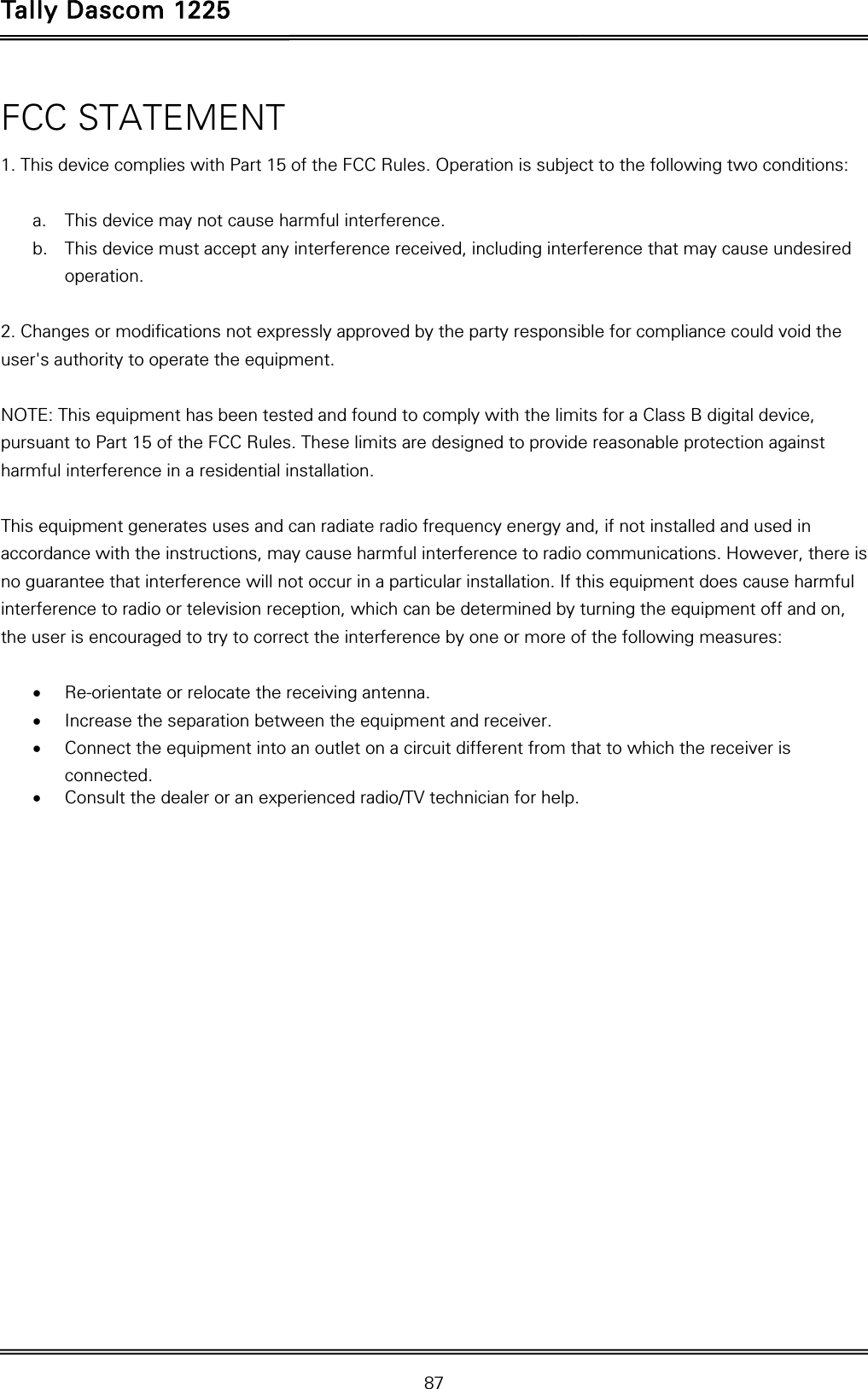 Tally Dascom 1225   87  FCC STATEMENT   1. This device complies with Part 15 of the FCC Rules. Operation is subject to the following two conditions:    a. This device may not cause harmful interference.   b. This device must accept any interference received, including interference that may cause undesired operation.   2. Changes or modifications not expressly approved by the party responsible for compliance could void the user&apos;s authority to operate the equipment.    NOTE: This equipment has been tested and found to comply with the limits for a Class B digital device, pursuant to Part 15 of the FCC Rules. These limits are designed to provide reasonable protection against harmful interference in a residential installation.   This equipment generates uses and can radiate radio frequency energy and, if not installed and used in accordance with the instructions, may cause harmful interference to radio communications. However, there is no guarantee that interference will not occur in a particular installation. If this equipment does cause harmful interference to radio or television reception, which can be determined by turning the equipment off and on, the user is encouraged to try to correct the interference by one or more of the following measures:    Re-orientate or relocate the receiving antenna.    Increase the separation between the equipment and receiver.    Connect the equipment into an outlet on a circuit different from that to which the receiver is connected.   Consult the dealer or an experienced radio/TV technician for help.   