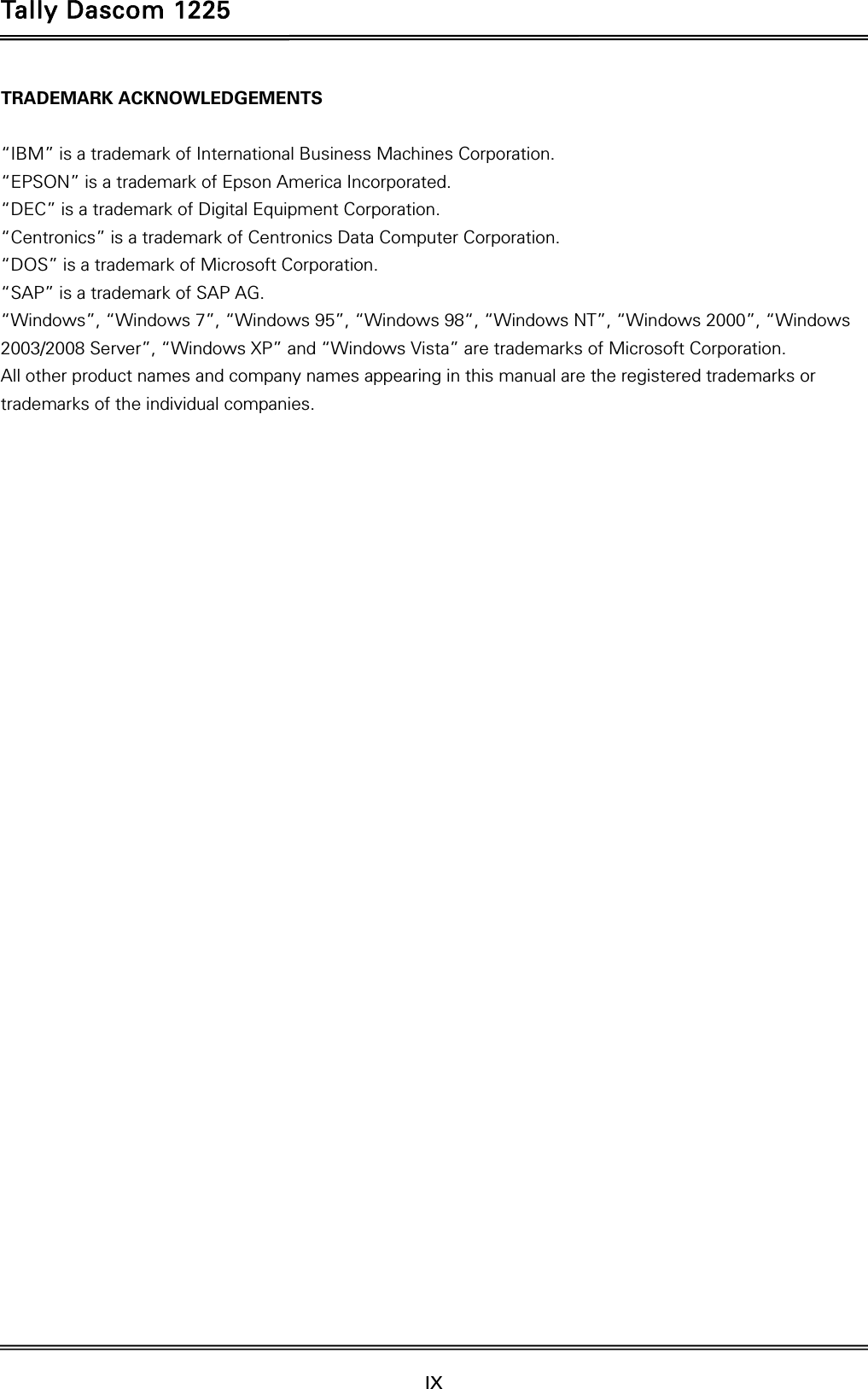 Tally Dascom 1225   IX    TRADEMARK ACKNOWLEDGEMENTS  “IBM” is a trademark of International Business Machines Corporation. “EPSON” is a trademark of Epson America Incorporated. “DEC” is a trademark of Digital Equipment Corporation. “Centronics” is a trademark of Centronics Data Computer Corporation. “DOS” is a trademark of Microsoft Corporation. “SAP” is a trademark of SAP AG. “Windows”, “Windows 7”, “Windows 95”, “Windows 98“, “Windows NT”, “Windows 2000”, “Windows 2003/2008 Server”, “Windows XP” and “Windows Vista” are trademarks of Microsoft Corporation. All other product names and company names appearing in this manual are the registered trademarks or trademarks of the individual companies.   