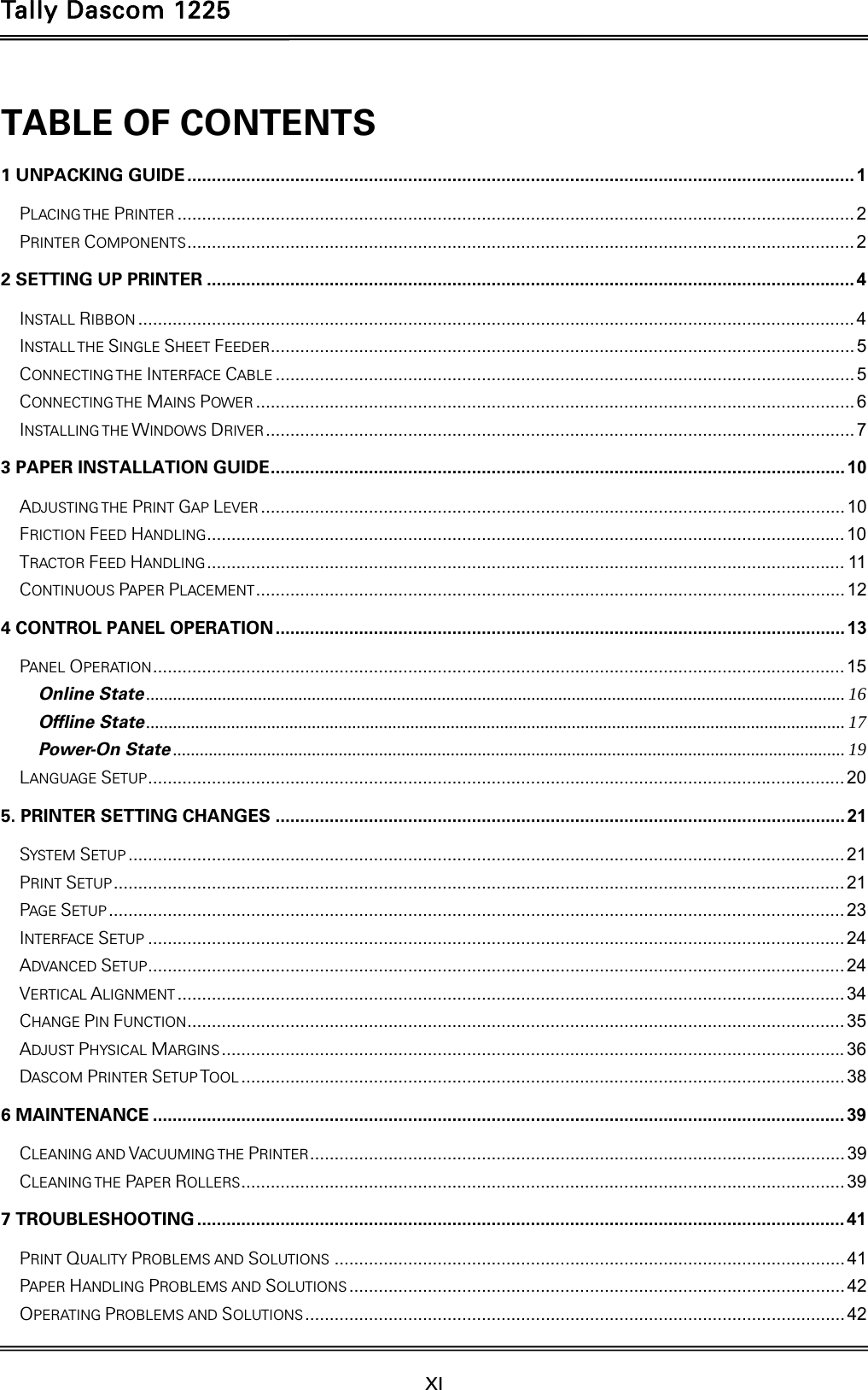 Tally Dascom 1225   XI    TABLE OF CONTENTS 1 UNPACKING GUIDE ........................................................................................................................................ 1PLACING THE PRINTER .......................................................................................................................................... 2PRINTER COMPONENTS ........................................................................................................................................ 22 SETTING UP PRINTER .................................................................................................................................... 4INSTALL RIBBON .................................................................................................................................................. 4INSTALL THE SINGLE SHEET FEEDER ....................................................................................................................... 5CONNECTING THE  INTERFACE CABLE ...................................................................................................................... 5CONNECTING THE  MAINS POWER .......................................................................................................................... 6INSTALLING THE WINDOWS DRIVER ........................................................................................................................  73 PAPER INSTALLATION GUIDE .....................................................................................................................  10ADJUSTING THE PRINT GAP LEVER ....................................................................................................................... 10FRICTION FEED HANDLING .................................................................................................................................. 10TRACTOR FEED HANDLING .................................................................................................................................. 11CONTINUOUS PAPER PLACEMENT ........................................................................................................................  124 CONTROL PANEL OPERATION .................................................................................................................... 13PANEL OPERATION ............................................................................................................................................. 15Online State ............................................................................................................................................................ 16Offline State ............................................................................................................................................................ 17Power-On State ...................................................................................................................................................... 19LANGUAGE SETUP .............................................................................................................................................. 205. PRINTER SETTING CHANGES .................................................................................................................... 21SYSTEM SETUP .................................................................................................................................................. 21PRINT SETUP ..................................................................................................................................................... 21PAGE SETUP ...................................................................................................................................................... 23INTERFACE SETUP .............................................................................................................................................. 24ADVANCED SETUP .............................................................................................................................................. 24VERTICAL ALIGNMENT ........................................................................................................................................ 34CHANGE PIN FUNCTION ...................................................................................................................................... 35ADJUST PHYSICAL MARGINS ............................................................................................................................... 36DASCOM PRINTER SETUP TOOL ........................................................................................................................... 386 MAINTENANCE ............................................................................................................................................. 39CLEANING AND VACUUMING THE PRINTER ............................................................................................................. 39CLEANING THE  PAPER ROLLERS ........................................................................................................................... 397 TROUBLESHOOTING .................................................................................................................................... 41PRINT QUALITY PROBLEMS AND SOLUTIONS ........................................................................................................ 41PAPER HANDLING PROBLEMS AND SOLUTIONS ..................................................................................................... 42OPERATING PROBLEMS AND SOLUTIONS ..............................................................................................................  42