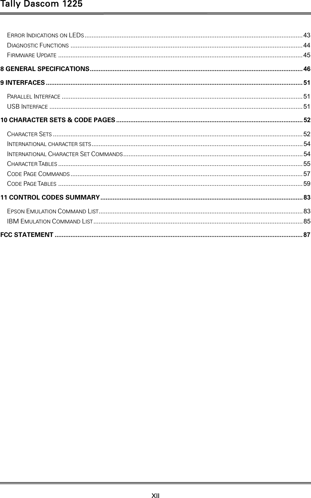 Tally Dascom 1225   XII    ERROR INDICATIONS ON LEDS ............................................................................................................................ 43DIAGNOSTIC FUNCTIONS .................................................................................................................................... 44FIRMWARE UPDATE ........................................................................................................................................... 458 GENERAL SPECIFICATIONS .........................................................................................................................  469 INTERFACES .................................................................................................................................................. 51PARALLEL INTERFACE ......................................................................................................................................... 51USB INTERFACE ................................................................................................................................................ 5110 CHARACTER SETS &amp; CODE PAGES .......................................................................................................... 52CHARACTER SETS .............................................................................................................................................. 52INTERNATIONAL CHARACTER SETS ........................................................................................................................  54INTERNATIONAL CHARACTER SET COMMANDS ...................................................................................................... 54CHARACTER TABLES ........................................................................................................................................... 55CODE PAGE COMMANDS .................................................................................................................................... 57CODE PAGE TABLES ........................................................................................................................................... 5911 CONTROL CODES SUMMARY ................................................................................................................... 83EPSON EMULATION COMMAND LIST .................................................................................................................... 83IBM EMULATION COMMAND LIST ....................................................................................................................... 85FCC STATEMENT ............................................................................................................................................. 87  