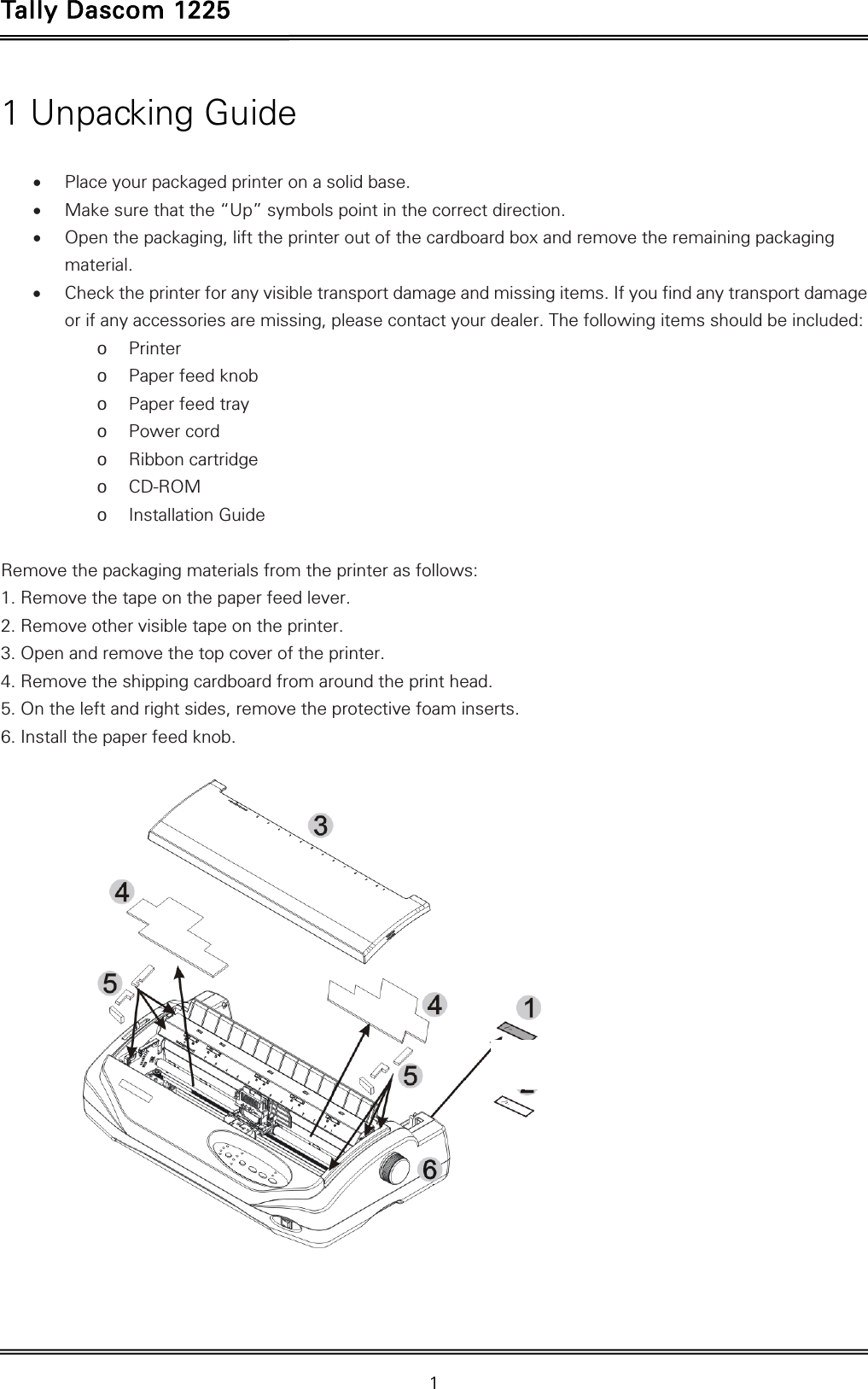 Tally Dascom 1225   1  1 Unpacking Guide   Place your packaged printer on a solid base.  Make sure that the “Up” symbols point in the correct direction.  Open the packaging, lift the printer out of the cardboard box and remove the remaining packaging material.  Check the printer for any visible transport damage and missing items. If you find any transport damage or if any accessories are missing, please contact your dealer. The following items should be included: o Printer o Paper feed knob o Paper feed tray o Power cord o Ribbon cartridge o CD-ROM o Installation Guide  Remove the packaging materials from the printer as follows: 1. Remove the tape on the paper feed lever. 2. Remove other visible tape on the printer.   3. Open and remove the top cover of the printer. 4. Remove the shipping cardboard from around the print head. 5. On the left and right sides, remove the protective foam inserts. 6. Install the paper feed knob.      