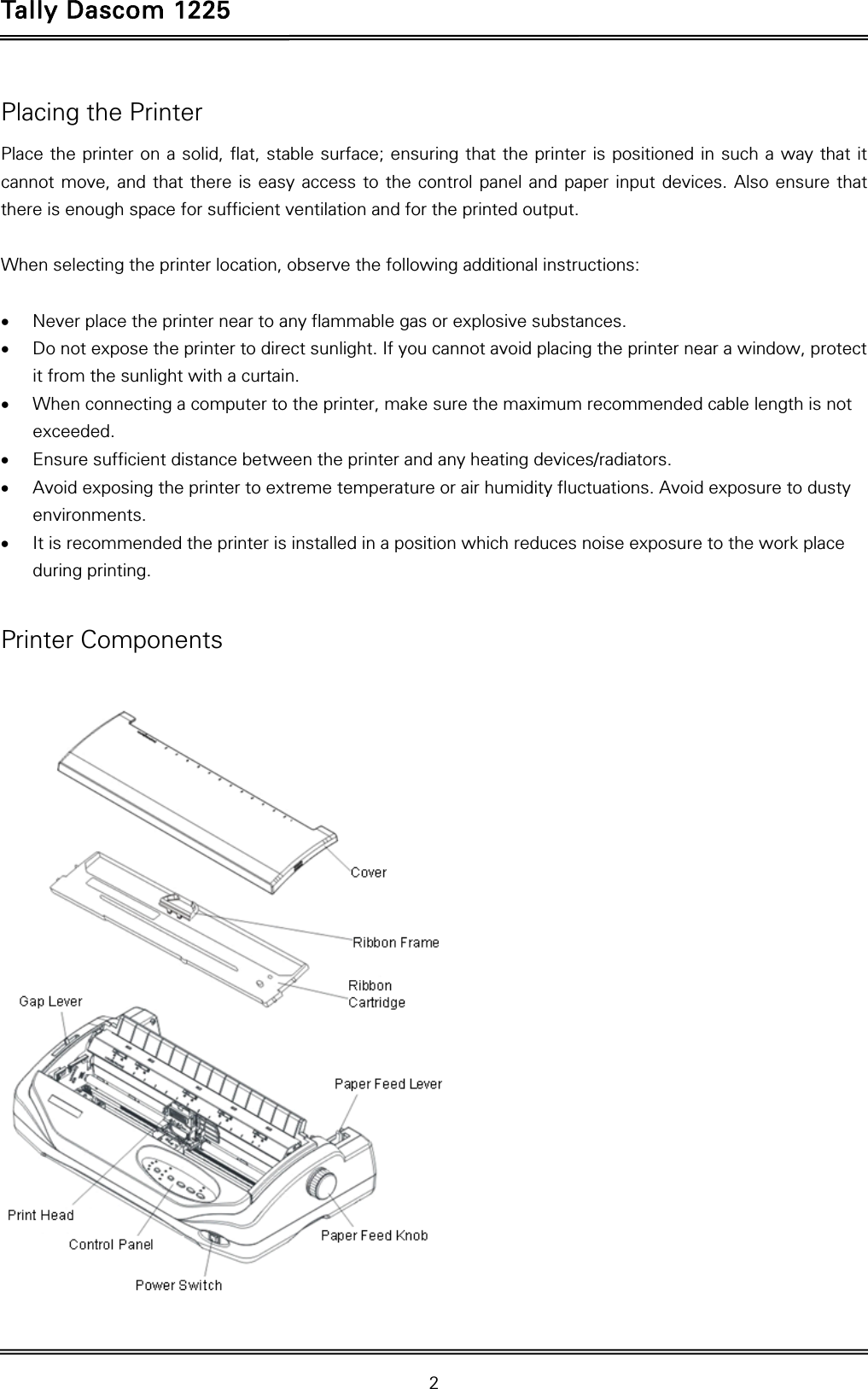 Tally Dascom 1225   2  Placing the Printer Place the printer on a solid, flat, stable surface; ensuring that the printer is positioned in such a way that it cannot move, and that there is easy access to the control panel and paper input devices. Also ensure that there is enough space for sufficient ventilation and for the printed output.  When selecting the printer location, observe the following additional instructions:   Never place the printer near to any flammable gas or explosive substances.  Do not expose the printer to direct sunlight. If you cannot avoid placing the printer near a window, protect it from the sunlight with a curtain.  When connecting a computer to the printer, make sure the maximum recommended cable length is not exceeded.  Ensure sufficient distance between the printer and any heating devices/radiators.  Avoid exposing the printer to extreme temperature or air humidity fluctuations. Avoid exposure to dusty environments.  It is recommended the printer is installed in a position which reduces noise exposure to the work place during printing.    Printer Components  