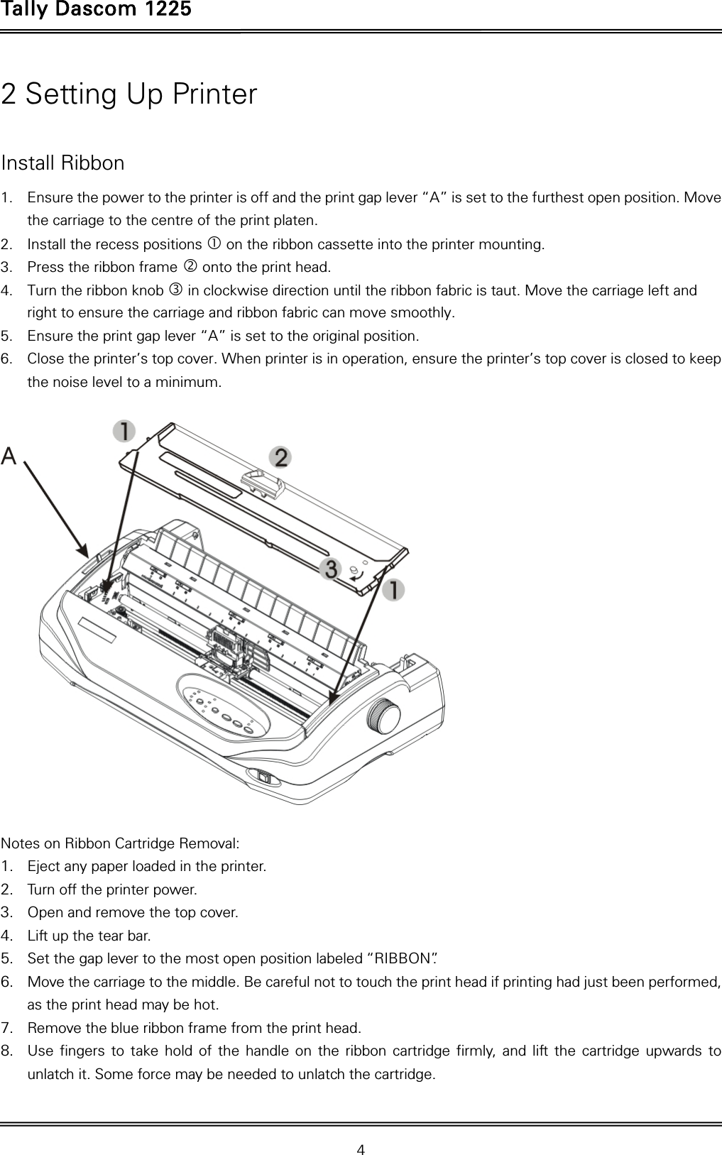 Tally Dascom 1225   4  2 Setting Up Printer  Install Ribbon 1. Ensure the power to the printer is off and the print gap lever “A” is set to the furthest open position. Move the carriage to the centre of the print platen. 2. Install the recess positions  on the ribbon cassette into the printer mounting. 3. Press the ribbon frame  onto the print head.   4. Turn the ribbon knob  in clockwise direction until the ribbon fabric is taut. Move the carriage left and right to ensure the carriage and ribbon fabric can move smoothly. 5. Ensure the print gap lever “A” is set to the original position.   6. Close the printer’s top cover. When printer is in operation, ensure the printer’s top cover is closed to keep the noise level to a minimum.    Notes on Ribbon Cartridge Removal: 1. Eject any paper loaded in the printer. 2. Turn off the printer power. 3. Open and remove the top cover. 4. Lift up the tear bar.   5. Set the gap lever to the most open position labeled “RIBBON”.   6. Move the carriage to the middle. Be careful not to touch the print head if printing had just been performed, as the print head may be hot. 7. Remove the blue ribbon frame from the print head.   8. Use fingers to take hold of the handle on the ribbon cartridge firmly, and lift the cartridge upwards to unlatch it. Some force may be needed to unlatch the cartridge. 