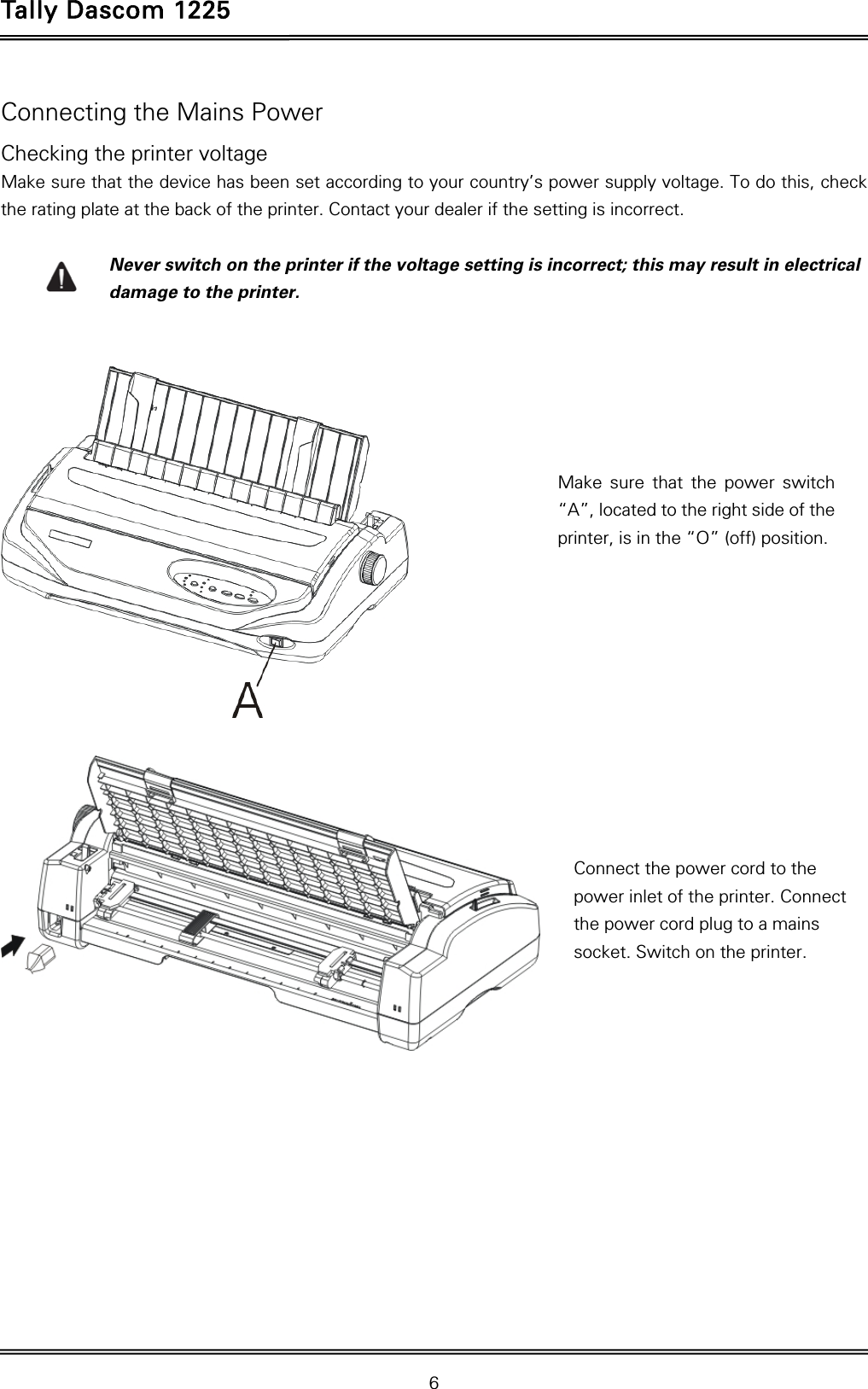 Tally Dascom 1225   6  Connecting the Mains Power Checking the printer voltage Make sure that the device has been set according to your country’s power supply voltage. To do this, check the rating plate at the back of the printer. Contact your dealer if the setting is incorrect.  Never switch on the printer if the voltage setting is incorrect; this may result in electrical damage to the printer.       Make sure that the power switch “A”, located to the right side of the printer, is in the “O” (off) position.  Connect the power cord to the power inlet of the printer. Connect the power cord plug to a mains socket. Switch on the printer.   