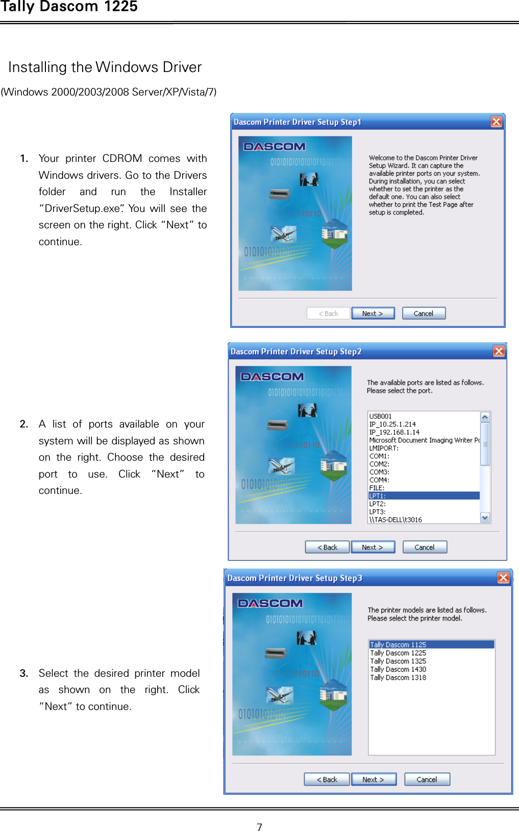 Tally Dascom 1225   7    Installing the Windows Driver (Windows 2000/2003/2008 Server/XP/Vista/7)    1. Your printer CDROM comes with Windows drivers. Go to the Drivers folder and run the Installer “DriverSetup.exe”. You will see the screen on the right. Click “Next” to continue.           2. A list of ports available on your system will be displayed as shown on the right. Choose the desired port to use. Click “Next” to continue.           3. Select the desired printer model as shown on the right. Click “Next” to continue.     