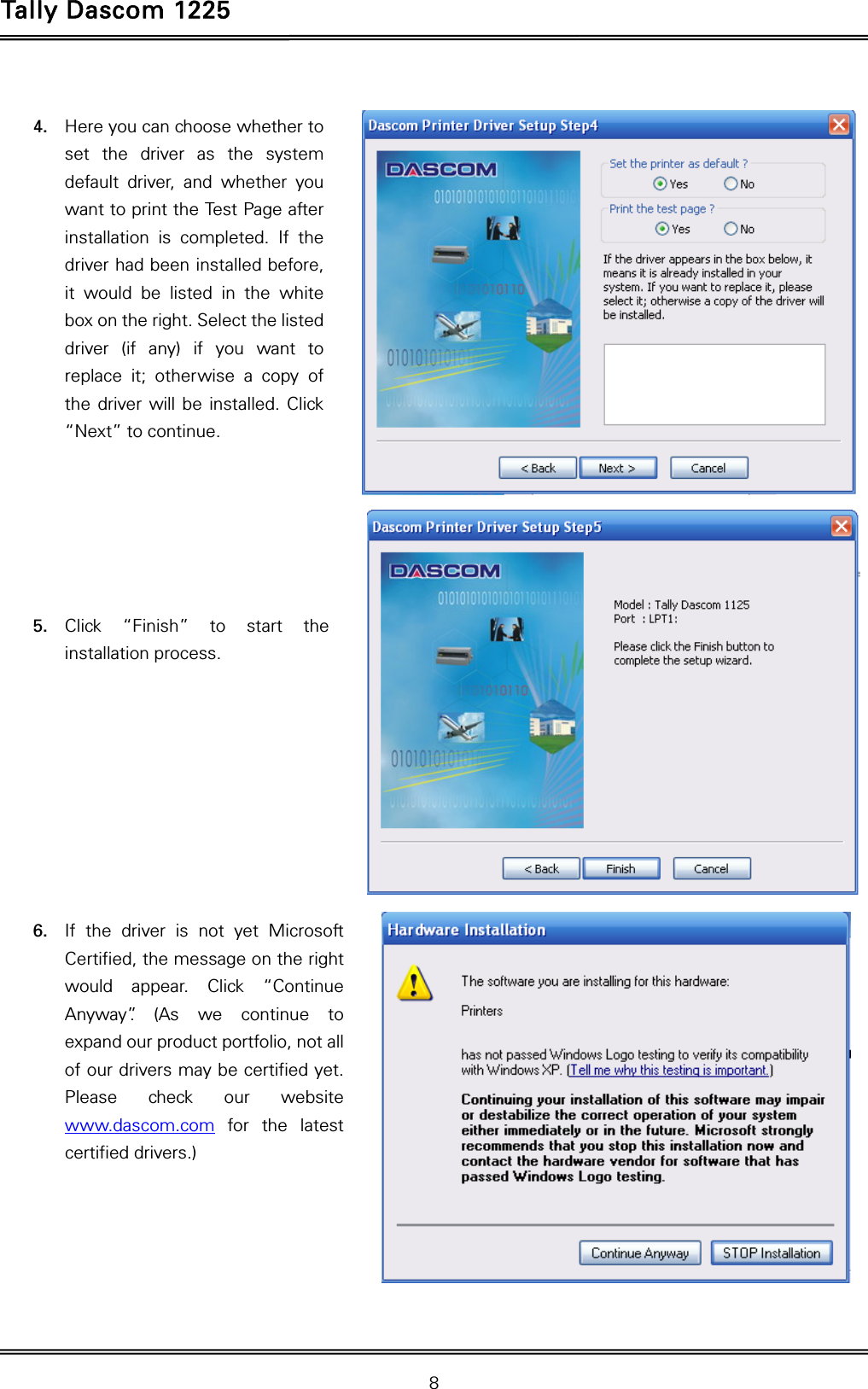 Tally Dascom 1225   8   4. Here you can choose whether to set the driver as the system default driver, and whether you want to print the Test Page after installation is completed. If the driver had been installed before, it would be listed in the white box on the right. Select the listed driver (if any) if you want to replace it; otherwise a copy of the driver will be installed. Click “Next” to continue.        5. Click “Finish” to start the installation process.          6. If the driver is not yet Microsoft Certified, the message on the right would appear. Click “Continue Anyway”. (As we continue to expand our product portfolio, not all of our drivers may be certified yet. Please check our website www.dascom.com for the latest certified drivers.)      