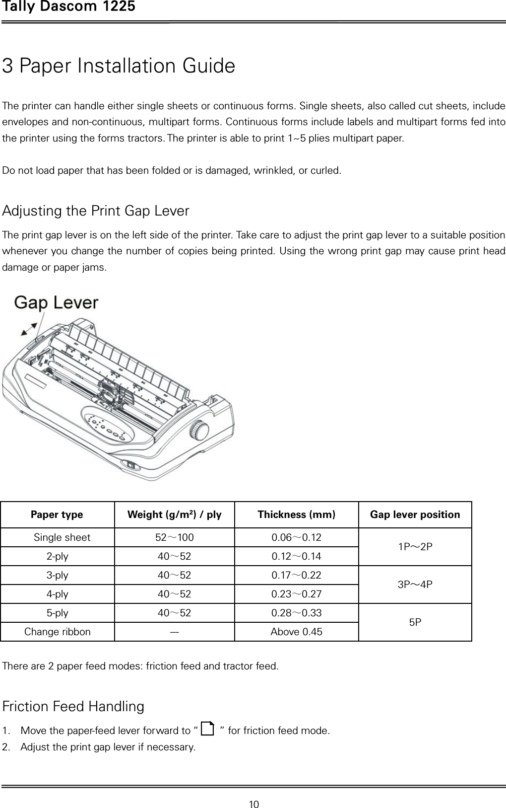 Tally Dascom 1225   10  3 Paper Installation Guide  The printer can handle either single sheets or continuous forms. Single sheets, also called cut sheets, include envelopes and non-continuous, multipart forms. Continuous forms include labels and multipart forms fed into the printer using the forms tractors. The printer is able to print 1~5 plies multipart paper.  Do not load paper that has been folded or is damaged, wrinkled, or curled.  Adjusting the Print Gap Lever The print gap lever is on the left side of the printer. Take care to adjust the print gap lever to a suitable position whenever you change the number of copies being printed. Using the wrong print gap may cause print head damage or paper jams.    Paper type  Weight (g/m2) / ply  Thickness (mm)  Gap lever position Single sheet  52～100 0.06～0.12  1P～2P 2-ply  40～52 0.12～0.14 3-ply  40～52 0.17～0.22  3P～4P 4-ply  40～52 0.23～0.27 5-ply  40～52 0.28～0.33  5P Change ribbon  ---  Above 0.45  There are 2 paper feed modes: friction feed and tractor feed.    Friction Feed Handling 1. Move the paper-feed lever forward to “        ” for friction feed mode. 2. Adjust the print gap lever if necessary.   