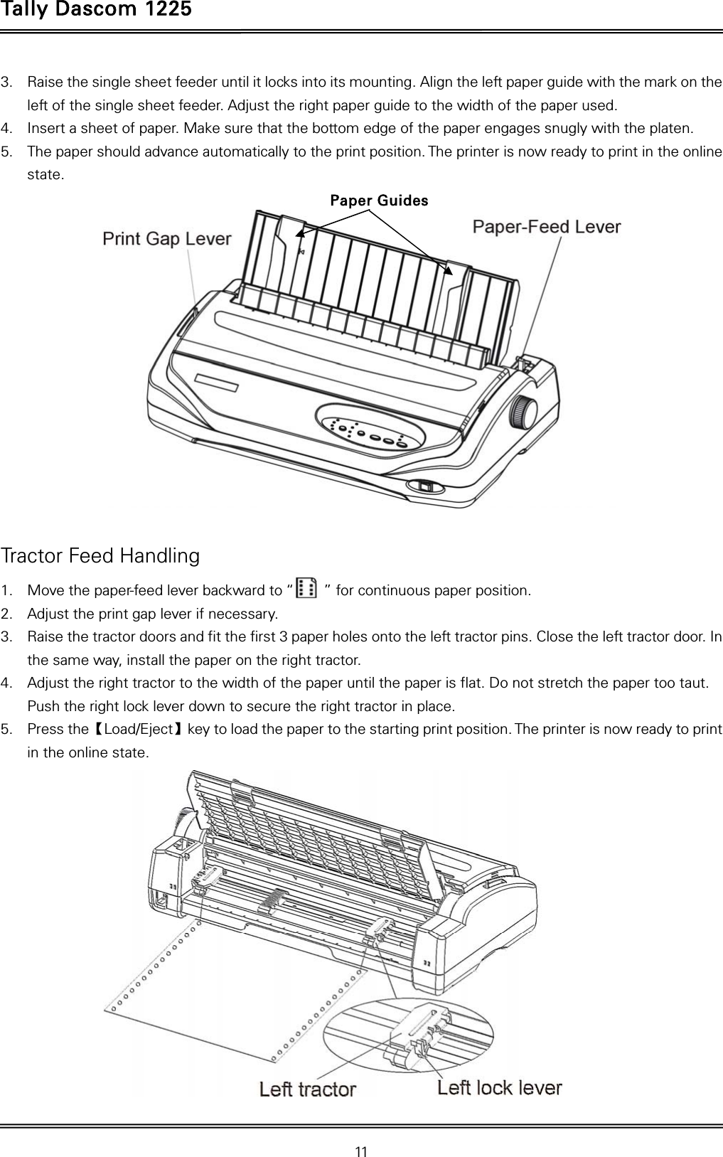 Tally Dascom 1225   11  3. Raise the single sheet feeder until it locks into its mounting. Align the left paper guide with the mark on the left of the single sheet feeder. Adjust the right paper guide to the width of the paper used. 4. Insert a sheet of paper. Make sure that the bottom edge of the paper engages snugly with the platen. 5. The paper should advance automatically to the print position. The printer is now ready to print in the online state.    Tractor Feed Handling 1. Move the paper-feed lever backward to “        ” for continuous paper position. 2. Adjust the print gap lever if necessary.   3. Raise the tractor doors and fit the first 3 paper holes onto the left tractor pins. Close the left tractor door. In the same way, install the paper on the right tractor.   4. Adjust the right tractor to the width of the paper until the paper is flat. Do not stretch the paper too taut. Push the right lock lever down to secure the right tractor in place. 5. Press the【Load/Eject】key to load the paper to the starting print position. The printer is now ready to print in the online state.   Paper Guides 