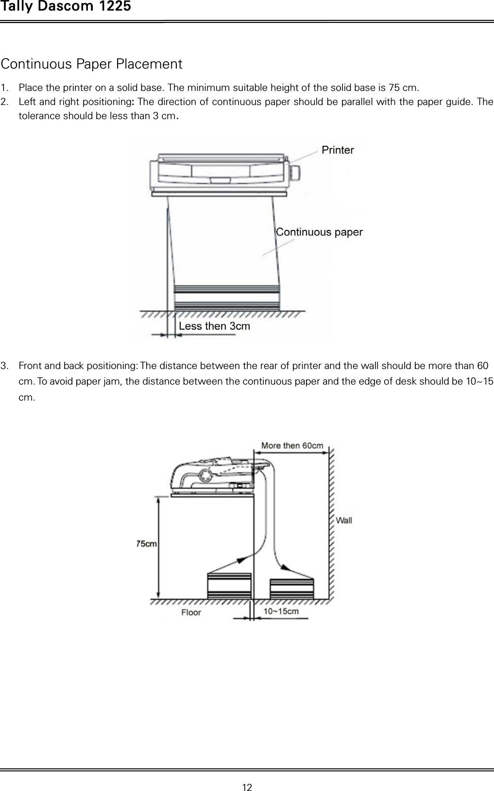 Tally Dascom 1225   12  Continuous Paper Placement 1. Place the printer on a solid base. The minimum suitable height of the solid base is 75 cm. 2. Left and right positioning: The direction of continuous paper should be parallel with the paper guide. The tolerance should be less than 3 cm.    3. Front and back positioning: The distance between the rear of printer and the wall should be more than 60 cm. To avoid paper jam, the distance between the continuous paper and the edge of desk should be 10~15 cm.         