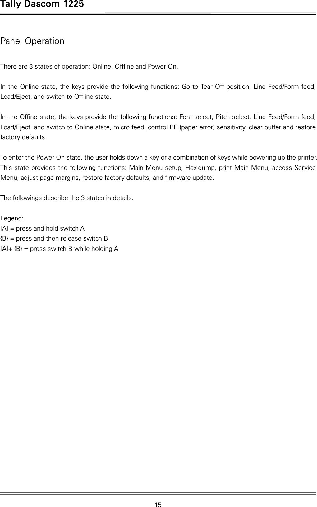 Tally Dascom 1225   15  Panel Operation  There are 3 states of operation: Online, Offline and Power On.  In the Online state, the keys provide the following functions: Go to Tear Off position, Line Feed/Form feed, Load/Eject, and switch to Offline state.  In the Offine state, the keys provide the following functions: Font select, Pitch select, Line Feed/Form feed, Load/Eject, and switch to Online state, micro feed, control PE (paper error) sensitivity, clear buffer and restore factory defaults.  To enter the Power On state, the user holds down a key or a combination of keys while powering up the printer. This state provides the following functions: Main Menu setup, Hex-dump, print Main Menu, access Service Menu, adjust page margins, restore factory defaults, and firmware update.  The followings describe the 3 states in details.  Legend: [A] = press and hold switch A {B} = press and then release switch B   [A]+ {B} = press switch B while holding A  
