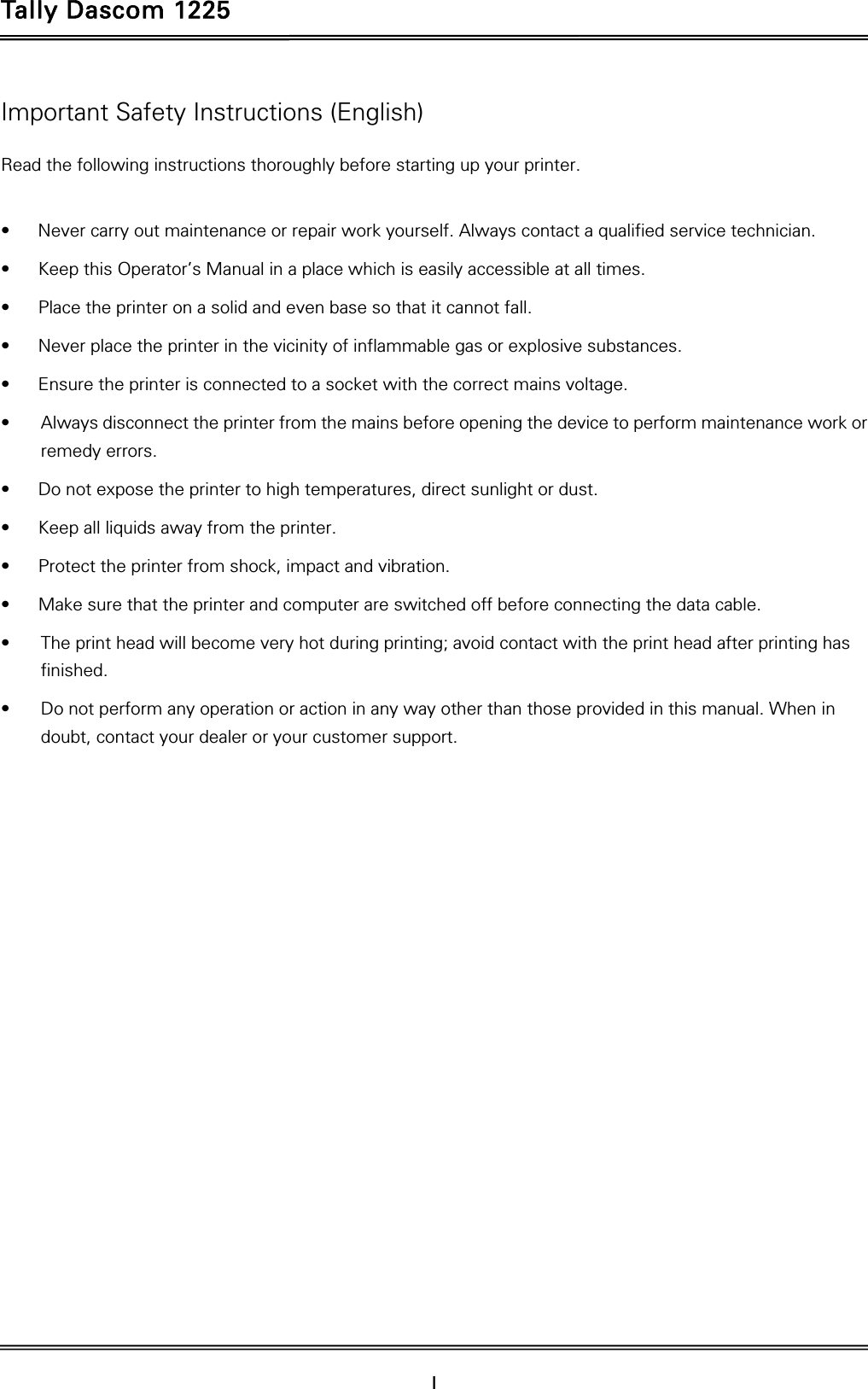 Tally Dascom 1225   I    Important Safety Instructions (English) Read the following instructions thoroughly before starting up your printer.    •  Never carry out maintenance or repair work yourself. Always contact a qualified service technician. •  Keep this Operator’s Manual in a place which is easily accessible at all times. •  Place the printer on a solid and even base so that it cannot fall. •  Never place the printer in the vicinity of inflammable gas or explosive substances. •  Ensure the printer is connected to a socket with the correct mains voltage. •  Always disconnect the printer from the mains before opening the device to perform maintenance work or remedy errors. •  Do not expose the printer to high temperatures, direct sunlight or dust. •  Keep all liquids away from the printer. •  Protect the printer from shock, impact and vibration. •  Make sure that the printer and computer are switched off before connecting the data cable. •  The print head will become very hot during printing; avoid contact with the print head after printing has finished. •  Do not perform any operation or action in any way other than those provided in this manual. When in doubt, contact your dealer or your customer support. 